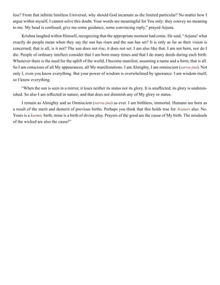 less? From that infinite limitless Universal, why should God incarnate as the limited particular? No matter how I
argue within myself, I cannot solve this doubt. Your words are meaningful for You only: they convey no meaning
to me. My head is confused; give me some guidance, some convincing reply,” prayed Arjuna.
Krishna laughed within Himself, recognizing that the appropriate moment had come. He said, “Arjuna! what
exactly do people mean when they say the sun has risen and the sun has set? It is only as far as their vision is
concerned; that is all, is it not? The sun does not rise, it does not set. I am also like that. I am not born, nor do I
die. People of ordinary intellect consider that I am born many times and that I do many deeds during each birth.
Whenever there is the need for the uplift of the world, I become manifest, assuming a name and a form, that is all.
So I am conscious of all My appearances, all My manifestations. I am Almighty, I am omniscient (sarva-jna). Not
only I, even you know everything. But your power of wisdom is overwhelmed by ignorance. I am wisdom itself,
so I know everything.
“When the sun is seen in a mirror, it loses neither its status nor its glory. It is unaffected; its glory is undimin-
ished. So also I am reflected in nature; and that does not diminish any of My glory or status.
I remain as Almighty and as Omniscient (sarva-jna) as ever. I am birthless, immortal. Humans are born as
a result of the merit and demerit of previous births. Perhaps you think that this holds true for Avatars also. No.
Yours is a karmic birth; mine is a birth of divine play. Prayers of the good are the cause of My birth. The misdeeds
of the wicked are also the cause!”
 