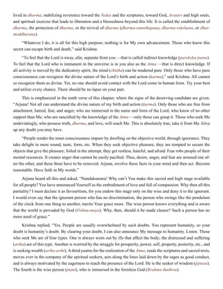 lived in dharma; stabilizing reverence toward the Vedas and the scriptures, toward God, Avatars and high souls,
and spiritual exercise that leads to liberation and a blessedness beyond this life. It is called the establishment of
dharma, the protection of dharma, or the revival of dharma (dharma-samsthapana, dharma-rakshana, or dhar-
moddharana).
“Whatever I do, it is all for this high purpose; nothing is for My own advancement. Those who know this
secret can escape birth and death,” said Krishna.
“To feel that the Lord is away, afar, separate from you —that is called indirect knowledge (paroksha-jnana).
To feel that the Lord who is immanent in the universe is in you also as the Atma —that is direct knowledge. If
all activity is moved by the dedicatory spirit, the mind (chittha) can be rendered pure. Only those who have pure
consciousness can recognize the divine nature of the Lord’s birth and action (karma),” said Krishna. All cannot
so recognize them as divine. Yet, no one should avoid contact with the Lord come in human form. Try your best
and utilize every chance. There should be no lapse on your part.
This is emphasized in the tenth verse of this chapter, where the signs of the deserving candidate are given.
“Arjuna! Not all can understand the divine nature of my birth and action (karma). Only those who are free from
attachment, hatred, fear, and anger; who are immersed in the name and form of the Lord; who know of no other
support than Me; who are sanctified by the knowledge of the Atma —only those can grasp it. Those who seek Me
undeviatingly, who possess truth, dharma, and love, will reach Me. This is absolutely true, take it from Me. Give
up any doubt you may have.
“People render the inner consciousness impure by dwelling on the objective world, through ignorance. They
take delight in mere sound, taste, form, etc. When they seek objective pleasure, they are tempted to secure the
objects that give the pleasure; foiled in the attempt, they get restless, hateful, and afraid. Fear robs people of their
mental resources. It creates anger that cannot be easily pacified. Thus, desire, anger, and fear are aroused one af-
ter the other, and these three have to be removed. Arjuna, revolve these facts in your mind and then act. Become
reasonable. Have faith in My words.”
Arjuna heard all this and asked, “Nandakumara! Why can’t You make this sacred and high stage available
for all people? You have announced Yourself as the embodiment of love and full of compassion. Why then all this
partiality? I must declare it as favouritism, for you endow this stage only on the wise and deny it to the ignorant.
I would even say that the ignorant person who has no discrimination, the person who swings like the pendulum
of the clock from one thing to another, merits Your grace more. The wise person knows everything and is aware
that the world is pervaded by God (Vishnu-maya). Why, then, should it be made clearer? Such a person has no
more need of grace.”
Krishna replied, “Yes. People are usually overwhelmed by such doubts. You represent humanity, so your
doubt is humanity’s doubt. By clearing your doubt, I can also announce My message to humanity. Listen. Those
who seek Me are of four types. One is always worn out by ills that affect the body; the distressed and suffering
(artha) are of this type. Another is worried by the struggle for prosperity, power, self, property, posterity, etc., and
is seeking wealth (artha-arthi). A third yearns for the realization of the Atma, reads the scriptures and sacred texts,
moves ever in the company of the spiritual seekers, acts along the lines laid down by the sages as good conduct,
and is always motivated by the eagerness to reach the presence of the Lord. He is the seeker of wisdom (jijnasu).
The fourth is the wise person (jnani), who is immersed in the formless God (Brahma-thathwa).
 