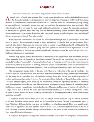 Chapter IX
The caste system; the Lord shows no partiality; action versus inaction.
Although purity of mind is the primary thing, for the protection of society and the individual in the realm
of the divine, the caste (varna) organization is also very important. It can never be blown off by ridicule,
criticism, or condemnation, for welfare is essential for all. Therefore, rulers and scholars must give up feelings
of anger and hatred, calmly delve into the pros and cons, and bring the organization into some good order. That
is the thing to do. It is not proper for wise people and intelligent scholars to support the meaningless criticisms
of the envious and ignorant. Those who deny caste are themselves forming a caste; those who deny religion are
themselves forming a new religion. Even those who know much become prejudiced against castes and talk as if
they are as ignorant as the rest. That is the wonder!
Every object has certain limits; if it exceeds the limits or breaks through them, it gets destroyed. What is the
test of its identity? The coordination between its nature and its form. If it has the form but not the nature, then it
is unreal, false. So too, if each class has no special limits, how can it be identified as a class? It will be neither this
nor that, an amorphous mass, a confused group. The caste system is a divinely decided organization, so it was
fostered and continued by the great sages, saints, and elders for many generations. But in this iron age (kali-yuga),
the brainiest dismiss it as useless junk.
Without deep inquiry, without discrimination, if people look at this organization from the external, the indi-
vidual standpoint, how can they arrive at the right conclusions? The sanctity and value of the caste system will be
revealed if you have “inner sight”, a “universal outlook”, and an “inquiring spirit”. Just as the butter inherent in
milk is made patent by the process of churning, so too the specific value of the four castes will become manifest
only through the process of discriminating inquiry. Then, prejudices will perish and reality will be revealed.
The four castes are like the limbs of the same body. They have evolved out of the same divine body —the
brahmins from the face, the warriors from the hands, the businessmen from the thighs, and the labourers from the
feet. Of course, these expressions have a deeper inner meaning. Those who, like the guru, teach the principles of
wisdom are the voice; they are the brahmins. The strong armed bear the burden of the earth; they are the warriors.
The social edifice is upheld, as on pillars, by the businessmen, so they are figuratively described as emanating
from the thighs of the divine Person. And, like the feet that are engaged in going about on all kinds of activities,
the labourers are ever engaged in the basic tasks of society. The peace and happiness of society will suffer if even
a single caste is slack in its task. All castes are worthwhile and valuable, just as all limbs are important. There is
no higher or lower. Hatred and rivalry in society are as harmful as the stoppage of work by all the limbs in anger
against the stomach!
A sugar doll is sweet all over. Break off its head and eat it; it is sweet. Break off a leg and eat it: it is as sweet
as the head. Then how can the castes, which are the limbs of the self-same Divinity, be pronounced higher or
lower? Limbs are different, but the very same red blood flows in all and animates all. There is no special variety
for the hand or leg or face. The caste system is ordained by the Vedas, so there can be no injustice in it; it is not an
artifice invented by people. So those who try to create differences and hatred by their inconsiderate remarks about
it are only exhibiting their ignorance.
It looks as if those people who argue that “the abolition of the caste system will bring about human welfare”
 