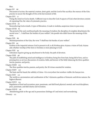 bliss.
Chapter XV    66
Discussion of action, the material creation, demi-gods, and the Lord of the sacrifice; the essence of the Gita:
practice to secure the thought of Om at the last moment of life.
Chapter XVI    71
Fixing the mind on God at death; 3 different ways to describe God; 8 aspects of God; what devotion consists
of; repeating Om; the value of systematic practice.
Chapter XVII    76
Remembering God at death; 2 types of liberation; 4 roads to moksha; auspicious times to pass away.
Chapter XVIII    81
The period of the sun’s northward path; the meaning of wisdom; the discipline of complete detachment; the
sacred verse “... I shall bear the burden of your welfare”; the pundit who didn’t know the meaning of this
verse.
Chapter XIX    86
Misinterpretations of the Gita; the verse “I shall bear the burden of your welfare”.
Chapter XX    90
Krishna is the impartial witness; God is present in all, is all; Krishna gives Arjuna a vision of God; Arjuna
asks whether worship of the form or formless is more pleasing to God.
Chapter XXI    94
Liberation requires giving up attachment to the body; the path of devotion.
Chapter XXII    98
The path of establishing mind and intelligence in Krishna; being free from hate, being full of love, and ex-
pressing love as service; discussions of creation, field, and knower of the field; balancing the three qualities
inertia, passion, and purity.
Chapter XXIII    102
The three qualities inertia, passion, and purity; the 20 virtues essential for wisdom.
Chapter XXIV    107
The basis and the based; the subtlety of Atma –It is everywhere but nowhere visible; the banyan tree.
Chapter XXV    110
The world as a permutation and combination of the 5 elements; qualities of demonic and divine natures; the
highest dharma.
Chapter XXVI    114
Regulation of food and recreation; pure, passionate, and dull food; physical, mental, and vocal disciplines;
pure, passionate, and dull charity and recreation.
Chapter XXVII    118
Abandoning pride in the ego and in possessions (feelings of I and mine) and surrendering.
Glossary    121
 