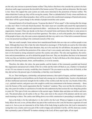 are the only ones anxious to promote human welfare! They believe that those who consider the system to be ben-
eficial are really eager to promote the downfall of the human society! Of course, both are delusions. But this much
is true: those who support the caste system are really more interested in the promotion of human welfare. The
others think that if castes go, they will be saving the country. That is a deluded belief. If only virtues and faults are
analyzed carefully and without prejudice, there will be an end to this uninformed campaign of hatred and enmity.
Then there will be a great change in the attitude of people toward the caste system.
Increased hatred will not benefit anyone. To pursue the ideal of “all are equal” is like running after the mirage
to slake one’s thirst. It will only breed discontent. The rulers must now assemble and consult the representatives
of the people —namely, pundits and experienced elders— and discuss the value of this ancient system of social
organization. Instead, if they just decide on the basis of external forms and features that there is some poison in
this and run into panic, that will only reveal their ignorance. The rulers, as well as the pundits, have the happiness
of the people at heart; why, this caste system originated with that very end in view. It has led to comments because
it was not practised according to the continued counsels of the wise.
Take one small example. Some nations have manufactured bombs that can wipe out a million people at one
burst. Although they know this is bad, the rulers themselves encourage it. If the bombs are used as the whim takes
them, ruin will fall on all. When chaos threatens, they are to be used only for self-defense; the purpose is not the
destruction of the world but the protection of the values of one’s own country and culture. So also, the caste sys-
tem is to be treated as strong armament to protect the country and culture. The rules and regulations, the restric-
tions and recommendations, are all to defend the people from ruin. They are disciplines that have to be honoured
in the way they are laid down and followed strictly and correctly. To deal with them as the whim dictates, without
regard to the directing bounds, limits, and boundaries, is to invite anarchy.
Therefore, the elders, the rulers, the great pundits, and the leaders of the community guarded and fostered
this organization and preserved it; think of this for a while and the truth will flash on you, whether it is beneficial
or not. If it was ruinous to society, would they have fostered it? Do you mean to say they were all foolish, or that
they did not have the present type of scholarship, or that they were brainless?
No, no. Their intelligence, scholarship, and spiritual eminence, their spirit of inquiry, and their impartial, un-
prejudiced approach to social problems can be found only among one in a hundred today. Ascetics who dedicated
all their intellectual and moral strength for the welfare of the world (a task that was the very breath of their life),
yogis, spiritual warriors, and great seers who sought to confer true contentment to the human community —these
were the framers of the social organization that the “moderns” condemn. They were not like the reformers of to-
day, who yearn for welfare in a profusion of words but who undermine by their actions the very thing they profess
to yearn for! This type of trick was unknown to the ancient sages. Modern ideas and plans are hollow and insin-
cere. The present plans are all castles in the air. They cater more to the conceit of the planners and do not carry
much meaning to others. The castles start falling down even while construction is proceeding in another place!
Just as the body is for the individual (jivi), the world is for the Lord. Whatever happens in any part of the
body affects the soul; so too, all that affects any part of the world moves the Lord; He becomes cognizant of it and
reacts to it. Just as you are interested in all the limbs of the body being in perfect trim, the Lord is interested in
seeing that every country and every part of the world is happy and contented. Can He, will He, harm any country
that is primarily a part of Himself? In matters relating to the Lord, all have equal rights, all are equal.
 