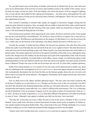 Yet, one limb cannot carry out the duties of another; each must do its allotted task. So too, each caste must
carry out its allotted share of the activities of society and contribute its best to the welfare of the country. Just as
the body has stages, society has castes. If all start trading, who will be the buyers? If all are engaged in fighting,
who is to provide the wherewithal for their upkeep and maintenance —the food, armor, and equipment? So, each
one has to do their share of social activity and ensure peace, harmony, and happiness. That is the wise course, the
best organization of society.
Now, instead of attending to essential tasks, people are engaged in internecine struggle, fearing that the
castes are great obstacles to progress. How can people who are unable to keep their body under control keep the
country within limits? Consider that the fostering of the caste system, which was fostered for so long by the an-
cients, is the most beneficial thing that has to be done.
The Lord showed no partiality while organizing the caste system. He has no such trait in Him. Some people
ask why the Lord should have such differences. No, He has no sense of inferior or superior. He is sweet all over,
like a lump of sugar. All differences and distinctions are the property of individuals (jivis), who do not know the
Atmic reality; they are the illusions of the individuals, who falsely identify themselves with the non-Atma.
Consider this example. A mother has four children, but she pays less attention to the other three than to the
child in the cradle. Even if the baby does not call out for food, she is ever vigilant to feed it. The other three have to
come and worry her for food and things to play with. Observing this, you cannot pronounce her a bad mother or a
partial mother. The mother adjusts her activities to the capacity and ability of the child. So too, although the entire
world is His, though all are His children, He has fixed upon each a part of the responsibility of the work of society
according to capacity and ability. To ascribe faults to such selfless, sincere, simple, ever-blissful providence is like
attributing darkness to the sun! Darkness and the rays of the sun cannot exist together; how then can the sun be the
home of darkness? People who carp so at the sun do not know the sun at all. It is sheer folly, complete ignorance.
Really, from a deep spiritual (adi-atmic) point of view, the castes can be characterized in another way: those
who are established in the contemplation of Brahman are brahmins; those who oppose untruth are warriors; those
who systematically discriminate the true from the false are the business people; those who are ever active and
follow truth in everyday life are the labourers. The happiness of humanity can be amply realized only when castes
function in this way.
Now we shall revert to the subject. Krishna addressed Arjuna. “The four castes have been created by Me
on the basis of quality (guna) and action (karma). Though I am the doer as far as they are concerned, I am still a
non-doer! Pay attention to the fundamental principle, and then you will realize that action, which is basically con-
sciousnessless and material, cannot affect the Atma, which is suffused with consciousness. The Atma is inherently
devoid of attachment. It has no awareness of agency or of its own needs or nature of its possessions. It has no ‘ I ‘
or ‘mine’, for these are marks of ignorance (a-jnana). Only those afflicted with ignorance will suffer from the ego
or sense of ‘mine’. Although it may appear to ordinary eyes that I am the doer, I am a non-doer!
“Not only this. Action does not cease to affect the doer as soon as the action is finished. In fact, it is never
finished. Action yields fruits; the fruits of action breed desire for them; desire results in impulses for further ac-
tion; and the impulses bring about further births. Thus, action leads to the cycle of births and deaths; it is a vicious
whirlpool, making you revolve round and round and finally dragging you down into the depths.
“Arjuna, listen well to another point also. Action (karma) as such has no capacity to bind; it is the conceit ‘I
 