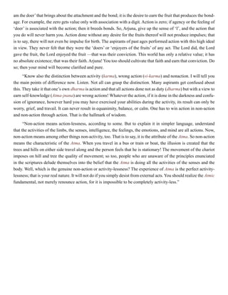 am the doer’that brings about the attachment and the bond; it is the desire to earn the fruit that produces the bond-
age. For example, the zero gets value only with association with a digit. Action is zero; if agency or the feeling of
‘doer’ is associated with the action; then it breeds bonds. So, Arjuna, give up the sense of ‘I’, and the action that
you do will never harm you. Action done without any desire for the fruits thereof will not produce impulses; that
is to say, there will not even be impulse for birth. The aspirants of past ages performed action with this high ideal
in view. They never felt that they were the ‘doers’ or ‘enjoyers of the fruits’ of any act. The Lord did, the Lord
gave the fruit, the Lord enjoyed the fruit —that was their conviction. This world has only a relative value; it has
no absolute existence; that was their faith. Arjuna! You too should cultivate that faith and earn that conviction. Do
so; then your mind will become clarified and pure.
“Know also the distinction between activity (karma), wrong action (vi-karma) and nonaction. I will tell you
the main points of difference now. Listen. Not all can grasp the distinction. Many aspirants get confused about
this. They take it that one’s own dharma is action and that all actions done not as duty (dharma) but with a view to
earn self-knowledge (Atma-jnana) are wrong actions! Whatever the action, if it is done in the darkness and confu-
sion of ignorance, however hard you may have exercised your abilities during the activity, its result can only be
worry, grief, and travail. It can never result in equanimity, balance, or calm. One has to win action in non-action
and non-action through action. That is the hallmark of wisdom.
“Non-action means action-lessness, according to some. But to explain it in simpler language, understand
that the activities of the limbs, the senses, intelligence, the feelings, the emotions, and mind are all actions. Now,
non-action means among other things non-activity, too. That is to say, it is the attribute of the Atma. So non-action
means the characteristic of the Atma. When you travel in a bus or train or boat, the illusion is created that the
trees and hills on either side travel along and the person feels that he is stationary! The movement of the chariot
imposes on hill and tree the quality of movement; so too, people who are unaware of the principles enunciated
in the scriptures delude themselves into the belief that the Atma is doing all the activities of the senses and the
body. Well, which is the genuine non-action or activity-lessness? The experience of Atma is the perfect activity-
lessness; that is your real nature. It will not do if you simply desist from external acts. You should realize the Atmic
fundamental, not merely renounce action, for it is impossible to be completely activity-less.”
 