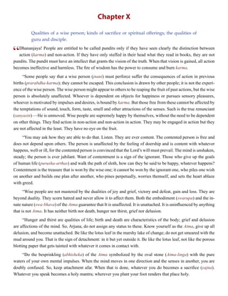 Chapter X
Qualities of a wise person; kinds of sacrifice or spiritual offerings; the qualities of
guru and disciple.
“Dhananjaya! People are entitled to be called pundits only if they have seen clearly the distinction between
action (karma) and non-action. If they have only stuffed in their head what they read in books, they are not
pundits. The pundit must have an intellect that grants the vision of the truth. When that vision is gained, all action
becomes ineffective and harmless. The fire of wisdom has the power to consume and burn karma.
“Some people say that a wise person (jnani) must perforce suffer the consequences of action in previous
births (prarabdha-karma); they cannot be escaped. This conclusion is drawn by other people; it is not the experi-
ence of the wise person. The wise person might appear to others to be reaping the fruit of past actions, but the wise
person is absolutely unaffected. Whoever is dependent on objects for happiness or pursues sensory pleasures,
whoever is motivated by impulses and desires, is bound by karma. But those free from these cannot be affected by
the temptations of sound, touch, form, taste, smell and other attractions of the senses. Such is the true renunciant
(sanyasin) —He is unmoved. Wise people are supremely happy by themselves, without the need to be dependent
on other things. They find action in non-action and non-action in action. They may be engaged in action but they
are not affected in the least. They have no eye on the fruit.
“You may ask how they are able to do that. Listen. They are ever content. The contented person is free and
does not depend upon others. The person is unaffected by the feeling of doership and is content with whatever
happens, well or ill, for the contented person is convinced that the Lord’s will must prevail. The mind is unshaken,
steady; the person is ever jubilant. Want of contentment is a sign of the ignorant. Those who give up the goals
of human life (purusha-arthas) and walk the path of sloth, how can they be said to be happy, whatever happens?
Contentment is the treasure that is won by the wise one; it cannot be won by the ignorant one, who piles one wish
on another and builds one plan after another, who pines perpetually, worries themself, and sets the heart ablaze
with greed.
“Wise people are not mastered by the dualities of joy and grief, victory and defeat, gain and loss. They are
beyond duality. They scorn hatred and never allow it to affect them. Both the embodiment (swarupa) and the in-
nate nature (swa-bhava) of the Atma guarantee that It is unaffected. It is unattached. It is uninfluenced by anything
that is not Atma. It has neither birth nor death, hunger nor thirst, grief nor delusion.
“Hunger and thirst are qualities of life; birth and death are characteristics of the body; grief and delusion
are affections of the mind. So, Arjuna, do not assign any status to these. Know yourself as the Atma, give up all
delusion, and become unattached. Be like the lotus leaf in the marshy lake of change; do not get smeared with the
mud around you. That is the sign of detachment: in it but yet outside it. Be like the lotus leaf, not like the porous
blotting paper that gets tainted with whatever it comes in contact with.
“Do the besprinkling (abhisheka) of the Atma symbolized by the oval stone (Atma-linga) with the pure
waters of your own mental impulses. When the mind moves in one direction and the senses in another, you are
doubly confused. So, keep attachment afar. When that is done, whatever you do becomes a sacrifice (yajna).
Whatever you speak becomes a holy mantra; wherever you plant your foot renders that place holy.
 
