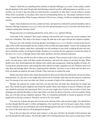 “Arjuna! I shall tell you something about sacrifice or spiritual offerings (yajna) also. Listen calmly, control-
ling all agitations of the mind. People talk of performing a material sacrifice, offering penance as sacrifice, a yogic
sacrifice, etc. If a pit is dug, the earth excavated becomes a mound by its side; there is no pit without a mound.
When riches accumulate in one place, there must be corresponding charity too. The proper utilization of one’s
riches is material sacrifice. What is proper utilization? Gift of cows, of lands, of skill are included under material
sacrifice.
“Again, when all physical activities, mental activities, and speech are utilized for spiritual discipline, then it
becomes offerings of penance (tapoyajna). How can it be spiritual penance (tapas) if you have lain down due to
weakness arising from missing a meal?
“Doing action but yet remaining unbound by action, that is yogic spiritual offering.
“And study of the scriptures? That means studying with humility and reverence the sacred scriptures that
lead you to liberation. This study is the means to repay the debt due to the sages who put the scriptures together.
“The next one is the sacrifice involving spiritual knowledge (jnana-yajna). By this is meant not the knowl-
edge of the visible and perceptible but the wisdom of the invisible and imperceptible. Listen to the scriptures that
are related to this wisdom, study them, and ponder over the teachings in your mind, weighing the pros and cons;
this is called the sacrifice involving knowledge. Wisdom (jnana) means also the eagerness to realize the reality of
the soul (Atma-thathwa) through inquiry from elders and those who have spiritual experience.
“Arjuna! You may ask Me how this wisdom can be acquired. Those anxious to get it have to go to realized
souls, win their grace, study well their moods and manners, and await the chance to ask them for help. When
doubts arise, they should approach the realized souls calmly and courageously. Studying bundles of books, de-
livering hours-long discourses, and wearing the ochre robe do not make a genuine wise one. Wisdom can be won
only from and through elders who have experienced the Absolute. You have to serve them and win their love.
How can doubts be ended by the study of books? They tend only to confuse the mind.
“Books can at best inform; they cannot demonstrate by direct proof. Only the realized can convince by direct
demonstration. So, they have to be sought after and served reverentially. Only then can this precious wisdom be
won. No amount of sea water can slake one’s thirst; no amount of study of the scriptures can solve doubt.
“Besides, the aspirant for wisdom must have not only devotion and faith; they should also be simple and
pure. They should not grow impatient and irritate the teacher. Haste ruins chances of success. Whatever the guru
says should be practised and experienced. Don’t try out every single item of advice that you hear or learn, thus
changing your spiritual discipline as fancy takes hold, even from the desire to become a wise one quickly. Doing
thus, you will only end up completely ignorant. Why, it is sometimes preferable to remain an ignorant, for such
people tend to end up in madness. Therefore, one has to be very careful.
“You must try to please the guru and win favour by obeying orders and serving lovingly. You should have
no other thought than the guru’s welfare and happiness. Give up all else and win the guru’s grace; then, wisdom
is yours. Instead, if you are disobedient and critical through egotism and want of faith, you cannot be blessed by
the vision of the truth, and you will be plunged into gloom.
“Just as the cow takes her calf near upon seeing it, so the guru will draw the disciple to their presence and
give the disciple the milk of grace. The disciple ought to be of sterling character; then, just as a clean piece of iron
 