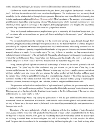 will be attracted by the magnet, the disciple will receive the immediate attention of the teacher.
“Disciples can inquire into the qualifications of the guru. In fact, they ought to, for they need a teacher. Ar-
juna! I shall describe the characteristics that a teacher should possess. The teacher must have not merely book
knowledge but the wisdom derived through direct experience. The teacher must be established in the reality, that
is, in the steady contemplation of Brahman (Brahma-nishta). Mere knowledge of the scriptures is incompetent to
grant liberation; it can at best help in gaining a living. Why, there are some who by sheer self-experience have won
liberation, without a grain of knowledge of the scriptures. But such people cannot save disciples who are pestered
by doubt; they cannot understand their difficulties and sympathize with them.
“There are thousands and thousands of people who are gurus in name only. All those in saffron are now ‘gu-
rus’; even those who smoke marijuana are ‘gurus’; all those who indulge in discourses are ‘gurus’; all who write
books are ‘gurus’!
“No one can claim the name by wandering over the country and learning to argue. Instead, through direct
experience, the guru should possess the power to uplift disciples and put them on the track of spiritual disciplines
prescribed by the scriptures. Of what use is argumentative skill? Whatever is said and done by him must have the
sanction of the scriptures. Spouting things imbibed from books in long speeches that move the listeners from one
wave of excitement to another does not make a guru. They may be heroes in lecturing; but they are zeros in spiri-
tual discipline and in the mastery of the spiritual field. They can be schoolmasters, but they cannot confer devotion
or point the way to liberation. These ‘gurus’ attain only that stage, and the disciples who resort to such gurus get
just that. They have as much value as the books that contain all the matter that they pour forth.
“Many unwary spiritual aspirants are attracted by the magic of words and the verbal gymnastics of such
showy ‘gurus’. The ‘gurus’ may be called pundits and may give lectures; but, just because of this, they do not
become entitled to grant the boon of wisdom. That can be done only by Avatars, people who represent divine
attributes and glory, and wise people who have attained the highest good of spiritual discipline and have tasted
the supreme bliss, who have realized the Absolute. It is no use claiming a fraction of this or that experience. The
experience must be of the Full and itself full. Those who know only a fraction will take you up to a certain point
and leave you there, in the middle region, like Thrisanku, who was hung between heaven and earth.
“The guru must study the virtues and qualities of aspirants who seek guidance; the guru must not be moved
or prejudiced by their wealth, status, or position. The guru must be able to judge aspirants’hearts, their real nature.
The guru must act as the alarm clock for disciples who are caught in the sleep of ignorance. If the guru is a miser
and the disciple is a sloth, woe be to both.”
Thus, Krishna taught Arjuna very clearly the qualifications of both the guru and the disciple: their conduct,
scholarship, virtues and weaknesses, activities and characteristics. These valuable gems of advice were addressed
not only to Arjuna but to the whole world. All who seek to become either gurus or disciples must pay attention to
these precious words.
The natures of the gurus and disciples of today are in keeping with the low standards of today. In ancient
times, a guru could be found only with great difficulty; thousands of eager seekers searched the forests for them,
for they were so rare and precious. Now, gurus are available by the dozen at every street corner, but true disciples
are declining in number. Both are deteriorating fast, and each is becoming like the other, suited to the other’s
level. The gurus have been reduced to the necessity of feeding and fostering disciples —not that it is wrong when
 