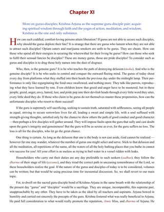Chapter XI
More on gurus-disciples; Krishna-Arjuna as the supreme guru-disciple pair; acquir-
ing spiritual wisdom through faith and the yogas of action, meditation, and wisdom;
Krishna as the one and only substance.
How can such coddled, comfort-loving persons attain liberation? If gurus are not able to secure such disciples,
why should the gurus deplore their fate? It is strange that there are gurus who lament when they are not able
to attract such disciples! Opium eaters and marijuana smokers are unfit to be gurus. They are cheats. How can
those who spend all their energies in securing the wherewithal for their living be gurus? How can those who seek
to fulfil their sensual fancies be disciples? These are money gurus, those are pride disciples! To consider such as
gurus and disciples is to drag those holy names into the dust of disgrace.
Who, then, is the genuine guru? It is he who teaches the path of destroying delusion (moha). And who is the
genuine disciple? It is he who seeks to control and conquer the outward fleeing mind. The gurus of today shout
every day from platforms what they stuffed into their heads the previous day under the midnight lamp. Their per-
formance is only like regurgitating the food once swallowed, and nothing more. They talk like parrots, reproduc-
ing what they have learned by rote. Even children know that greed and anger have to be mastered; but in these
people, greed, anger, envy, hatred, lust, and pride pop into their devilish heads through every little word they utter,
every little deed they do. If those who claim to be gurus do not themselves master these propensities, how can the
unfortunate disciples who resort to them succeed?
If the guru is supremely self-sacrificing, seeking to sustain truth, saturated with selflessness, seeing all people
as equal, striving to secure sorrowless lives for all, leading a sweet and simple life, with a soul suffused with
strength-giving thoughts, satisfied only by the chance to show others the path of good conduct and good character
—then perhaps a few disciples will gather around. They will impose faults upon the guru that sully and cast doubt
upon the guru’s integrity and genuineness! But the guru will be as serene as ever, for the guru suffers no loss. The
loss is all for the disciples, who let go the great chance.
One thing is certain. As long as the delusion that one is the body is not cast aside, God cannot be realized —
however far one may wander, whatever the number of gurus one might select and serve. Stick to that delusion and
all the meditation, all repetitions of the name, all the waters of all the holy bathing places that you bathe in cannot
win success for you! All your effort is as useless as trying to bail water in a vessel ridden with leaks.
Householders who carry out their duties are any day preferable to such seekers (sadhus); they follow the
dharma of their stage of life (asrama), and they tread the correct path in unceasing remembrance of the Lord, so
these householders realize the goal. If the nature of the gurus and disciples of today is to be considered, volumes
can be written; but that would be using precious time for inessential discussion. So, we shall revert to our main
topic.
For, to dwell on the sacred guru-disciple bond of Krishna-Arjuna in the same breath with the relationship of
the present day “gurus” and “disciples” would be a sacrilege. They are unique, incomparable, this supreme pair,
unapproachable by any other. They have to be taken as the ideal by all teachers and aspirants. Arjuna bowed in
humility and carried out sincerely the precepts of the guru. Krishna fostered what was really beneficial to Arjuna;
He paid full consideration to what would really promote the reputation, Atmic bliss, and dharma of Arjuna; He
 