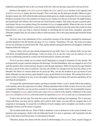 tended him and fended for him as the very breath of His life. That was the type of guru the Lord was for him.
Krishna is the highest Atma (Paramatma); Arjuna, the Atmic soul (jivatma). Krishna is the supreme Lord
of all (Purushothama); Arjuna, the best of people. That is why they are the ideal guru-disciple. Others are guru-
disciple in name only. Self-willed disciples and power-drunk gurus are simply wasting their lives in vain pursuits.
Krishna is an ocean of love; He watched over Arjuna as one watches over the eye or the heart. He taught holiness
and transformed into holiness; He loved and was loved beyond compare. That makes the guru a genuine guru.
And Arjuna? He too is no ordinary being. His surrender (thyaga) is unapproachable. Whatever the crisis, he stuck
to Krishna’s command and Krishna’s word; he wore comradeship with the Lord as the armor that would save him
from all harm, as the very body in which he dwelled, as something that he must foster, strengthen, and guard.
Although a mighty force, he was ready to efface it when necessary. This is how guru and disciple should be bound
together.
The Lord, who is the embodiment of love, realized the sincerity of the disciple, estimated his attainments,
and then detailed to him the benefits and glory of Atmic wisdom. “Kauntheya,” He said, “By means of wisdom
you can see all beings in yourself and in Me. Then, duality and the consequent delusion will disappear, as darkness
disperses before the rising sun.
“Arjuna, I know well your past and the background of your birth. Yours is no ordinary birth; you are born
with divine accomplishments and heritage. I alone am aware of it, no one else. Since you are unaware of it, you
are now condemning yourself as a sinner who kills kith and kin, teachers and elders!
“Even if you have sinned, are not sinners saved? Repentance is enough to transmute sin into sanctity. The
Lord graciously accepts contrition and pours His blessings. The thief Rathnakara, who was engaged in acts of sin
until the moment when wisdom dawned, became a saint through repentance. Didn’t he become the sage Valmiki?
His story is proof of the value of contrition. You may ask whether it is enough to be free from the effects of sin.
Shouldn’t the effects of virtuous deeds also be given up? Why, one has the freedom to give up merits of such
deeds, although one may not have equal freedom to give up the demerit of evil deeds. The roaring forest fire re-
duces to ashes everything in its way; so too, the mighty conflagration of wisdom will consume and destroy all sin
and all good consequences.
“To acquire this sacred spiritual wisdom, one thing is essential: Faith (sraddha), steady faith in the scriptures,
in the teachers, and in the acquisition of wisdom. Without earnestness born of faith, no task, however tiny, can be
accomplished. Therefore, you can see how essential it is for earning wisdom. Faith is the incomparable treasure-
chest of tranquility (sama), control of the outer senses (dama), control of the mind by withdrawal of the senses
(uparathi), fortitude (thithiksha), and mind-control by equanimity (sama-dhana), each one a coveted possession.
“Faith is only the first step. You must also yearn to imbibe the teachings I am imparting. This is necessary.
Along with these, you must also be vigilant; don’t yield to sloth. Again, you may fall into company that is not
congenial or encouraging. To escape the evil influence of such company and to strengthen your mind to avoid it
altogether, mastery over the senses is required.
“Do not admit doubt into you. Want of faith or steadiness is not as destructive as the venom of doubt. In its
operation and consequence, doubt is like the tubercular bacilli. It is born in ignorance, and it penetrates into the
cavity of the heart of and breeds there. It is the parent of disaster.
“Therefore, destroy this demon with the sword of self-knowledge (Atma-jnana). Arise, Arjuna! Engage in
 