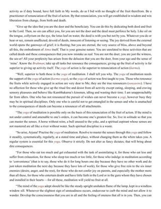 activity as if duty bound, have full faith in My words, do as I bid with no thought of the fruit therefrom. Be a
practitioner of renunciation of the fruit of action. By that renunciation, you will get established in wisdom and win
liberation from change, from birth and death.
“Give up the idea that you are the doer and the beneficiary. You can do this by dedicating both deed and fruit
to the Lord. Then, no sin can affect you, for you are not the doer and the deed must perforce be holy. Like oil on
the tongue, collyrium on the eye, the lotus leaf on water, the deed is with you but not by you. Whatever you do or
hear or see, remain unaffected, devoid of deeds, innocent of listening or seeing. The joy derived from the external
world opens the gateways of grief; it is fleeting; but you are eternal, the very source of bliss, above and beyond
all this, the embodiment of Atma itself. That is your genuine nature. You are unrelated to these activities that are
called deeds and these consequences that you now mistake as real. You are not the doer; you are just the witness,
the see-er! All your perplexity has arisen from the delusion that you are the doer, from your ego and the sense of
‘mine’. Know the Brahman; take up all tasks but renounce the consequences; giving up the fruit of activity is far
superior to giving up activity itself. The yoga of action is far superior to renunciation of action (karma).
“Well, superior to both these is the yoga of meditation. I shall tell you why. The yoga of meditation needs
the support of the yoga of action (karma-yoga), so the yoga of action was first taught to you. Those who renounce
the fruits while actively engaged in action are very dear to Me; they are the true renouncers (sanyasins). I have
no affection for those who give up the ritual fire and desist from all activity except eating, sleeping, and craving
sensory pleasures and behave like Kumbhakarna’s kinsmen, idling and wasting their time. I am unapproachably
far from idlers. One who has not renounced the pursuit of wishes can never become a yogi, however busy they
may be in spiritual disciplines. Only one who is careful not to get entangled in the senses and who is unattached
to the consequences of deeds can become a renouncer of all attachments.
“The yoga of meditation is possible only on the basis of this renunciation of the fruit of action. If the mind is
not under control and amenable to one’s orders, it can become one’s greatest foe. So, live in solitude so that you
can master the senses. A horse without reins, a bull unused to the yoke, and a spiritual aspirant whose senses are
not mastered are all like a river without water. Such spiritual discipline is a waste.
“So arise, Arjuna! Practise the yoga of meditation. Resolve to master the senses through this yoga and follow
it steadily, systematically, regularly, at a stated time and place, without changing them as the whim takes you. A
regular system is essential for this yoga. Observe it strictly. Do not alter as fancy dictates; that will bring about
dire consequences.
“For those who eat too much and get exhausted with the task of assimilating it, for those who eat less and
suffer from exhaustion, for those who sleep too much or too little, for those who indulge in meditation according
to ‘convenience’ (that is to say, those who do it for long hours one day because they have no other work and do
just token meditation the next day because they have lots of work), for those who give free rein to the six inner
enemies (desire, anger, and the rest), for those who do not confer joy on parents, and especially the mother more
than all these, for those who entertain doubt and have little faith in the Lord or in the guru whom they have chosen
and installed in their hearts —for all these, meditation will yield no fruit at all.
“The mind of the yoga adept should be like the steady upright unshaken flame of the lamp, kept in a windless
window sill. Whenever the slightest sign of unsteadiness occurs, endeavour to curb the mind and not allow it to
wander. Develop the consciousness that you are in all and the feeling of oneness that all is in you. Then, you can
 