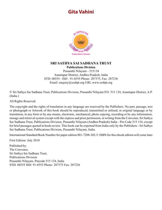 Gita Vahini
SRI SATHYA SAI SADHANA TRUST
Publications Division
Prasanthi Nilayam - 515134
Anantapur District, Andhra Pradesh, India
STD: 08555 : ISD : 91-8555 Phone: 287375, Fax: 287236
Email: enquiry@sssbpt.org URL www.sssbpt.org
© Sri Sathya Sai Sadhana Trust, Publications Division, Prasanthi Nilayam P.O. 515 134, Anantapur District, A.P.
(India.)
All Rights Reserved.
The copyright and the rights of translation in any language are reserved by the Publishers. No part, passage, text
or photograph or Artwork of this book should be reproduced, transmitted or utilised, in original language or by
translation, in any form or by any means, electronic, mechanical, photo copying, recording or by any information,
storage and retrieval system except with the express and prior permission, in writing from the Convener, Sri Sathya
Sai Sadhana Trust, Publications Division, Prasanthi Nilayam (Andhra Pradesh) India - Pin Code 515 134, except
for brief passages quoted in book review. This book can be exported from India only by the Publishers - Sri Sathya
Sai Sadhana Trust, Publications Division, Prasanthi Nilayam, India.
International Standard Book Number for paper edition 881-7208-302-5: ISBN for this ebook edition will come later
First Edition: July 2010
Published by:
The Convener,
Sri Sathya Sai Sadhana Trust,
Publications Division
Prasanthi Nilayam, Pincode 515 134, India
STD: 08555 ISD: 91-8555 Phone: 287375 Fax: 287236
 