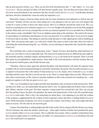 take up and succeed in all the yogas. Then, you are free from all distinctions like ‘ I ‘ and ‘others’, or ‘Atma and
Paramatma’. The joy and grief of others will then become equally yours. You can then never harm others; then
all can be loved and adored in the awareness that they are the Lord of all (Sarveswara).” Lord Krishna declared
that those who have attained this vision are really the supremest yogis.
Meanwhile, Arjuna is beset by doubt, and he asks for some elucidation and explanation so that he may get
convinced. “Krishna! All that you have been telling me is very pleasant to the ear, and I can well imagine that
it must be a source of bliss to those who attain success. But it is so difficult, beyond the reach of all. The yoga
wherein everything has to be realized as equal (sama-thwam) is fraught with obstacles even for the fully equipped
aspirant. What, then, am I to say of people like me who are common aspirants? Is it ever possible for us? Krishna!
Is the mind so easily controllable? Alas! Even an elephant cannot drag as the mind does. The mind is the nursery
of waywardness; its mulishness and obstinacy are also very powerful; it is a terrible shrew. It can never be caught;
it will never halt at one place. The attempt to catch the mind and tame it is like capturing the wind or bundling up
water. How can anyone enter upon yoga with such a mind? One seems as hard as the other, these twin tasks of
controlling the mind and practising the yoga. Krishna, you are advising an impossible task, beyond the capacity
of any one.”
The Lord broke into a smile on hearing these words. “Arjuna! You have described the mind and known its
nature very well. But it is not an impossible task. The mind can be mastered, however difficult the task might be.
By systematic practice, relentless inquiry, and detachment (vairagya), the mind can be mastered. There is no task
that cannot be accomplished by steady practice. Place faith in the Lord and practise with the certainty that you
have the power and the grace, and all tasks become easy.
“Therefore, whoever enters upon this spiritual discipline with determination will attain the supreme Goal,
available only for souls transmuted through several births. Remember, the person who has achieved union (yoga)
is superior to the person who is the master of ritual action (karma). So, Arjuna, strive to become a yogi, to attain
that high and holy status. But this is not all you have to do. There is a status higher than even this. Whoever fixes
their entire consciousness in Me, whoever earnestly meditates on Me to the exclusion of everything else —such
people are superior to all, they are great (maha) yogis.
“The yogas of meditation and wisdom are both inner disciplines; they are based on faith and devotion. With-
out these two, both yogas are unattainable; the pursuit itself is vain. An aspirant deprived of them is like a wooden
doll, lifeless, unaware of the goal. The basic requisite is deep-rooted love toward the Lord. How can you get
this? By getting to know the glory, the splendour, the nature and characteristics of the Lord, His essential nature
(swa-bhava) and reality. That is why I am instructing you about these. I am imparting to you fully the wisdom
of the scriptures, supplemented by the wisdom of inner experience. Know that there is nothing further for you to
know. Of the thousands of aspirants, few strive to acquire this wisdom. And of these, only some single individual
achieves success. All who start do not reach the goal.
“Arjuna! Note that there is nothing higher than Me in the world. All are strung in Me like flowers on a string.
The five elements, the mind, the intellect, and the ego —these eight varieties of matter have produced the gross
(sthula) and the subtle (sukshma) in creation. This is called the lower nature. There is another world distinct from
this, known as higher nature. It is neither gross nor subtle; it is consciousness (chaithanya), in-dwelling in the soul
(jivi). The world itself is its aspiration.
 