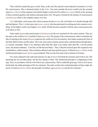 “The Lord first created the gross world. Then, as the soul, He entered it and rendered it awareness (chit) by
His consciousness. This is declared clearly in the Vedas. You must consider the lower world to be the essential
nature (swa-bhava) of the supreme Lord and the higher world to be His reality (swa-rupa). Dwell on the meaning
of these essential qualities and realities and grasp them well. The gross is bound by the dictates of consciousness
(chaithanya), which is the complete master, ever free.
“Jivi (individual, soul) means that which assumes breath (prana); the soul holds on to breath through skill
and intelligence. The jivi is the inner ruler (antar-yamin), who has penetrated everything and who sustains every-
thing. So the higher world is just highest Atma itself. All that becomes manifest with the same consciousness has
to be taken as One.
“Inert matter (jada) and consciousness (chaithanya) are the two essentials for the entire creation. They are
the same as the world (prakriti) and the Creator (purusha). The energy of the consciousness, when it entertains the
idea of catering to the senses (bhoga), expresses the world out of its own destiny. Inert matter assumes the form of
the body. Both of these are My nature. The Lord, who causes creation, preservation, and dissolution through these,
is I myself, remember. There is no substance other than Me; there is no reality other than Me. I am the primal
cause, the primal substance. ‘I am One; let Me become Many’. Thus, I Myself resolved upon this expansion into
manifoldness, called creation. That resolution affected and motivated the power of illusion (maya-sakthi), so the
intellectual principle (maha-thathwa) got produced. That was the first step in the evolution of creation.
“If a seed is planted in the earth and watered, in a day or two it will drink the moisture and swell in size. The
sprouting has not yet taken place, but the first change is there. The intellectual principle is a happening of this
type. Next, in accordance with the will of the Lord, a sprout arises. That is called the great ego. From it, five leaves
break forth, the subtle principles of the five elements. The entire world is the combined product of these eight: the
power of nature (prakriti-sakthi), the principle of intellect, ego (ahamkara), and the five elements.”
 