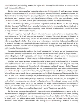 sathwic individuals) but the string, the basis, the highest Atma is independent of all of them. It is unaffected; it is
truth, eternal, without blemish.
Flowers cannot become a garland without the string; so too, Brahman unites all souls. You cannot separate
the two in all things and substances; Brahman fills everything. The five elements are but Its manifestations. It is
the inner motive, unseen by those who look only at the surface. It is the inner motivator, in other words. That is
why Krishna said, “I am taste (rasa) in water; I am effulgence, brilliance (prabha) in the sun and moon; I am the
Om (pranava) in the Vedas; I am sound in space; I am heroism, adventure, and aspiration in humanity.”
Let us consider the topic of Om (pranava), which has just been mentioned. Krishna said that Om is the very
life of the Vedas, didn’t he? The Vedas are reputedly “beginning-less”. Om is spoken of as the very life-breath of
the Vedas, which are themselves beyond all beginning. Take it that Om is the subtle essence, the underlying form
of every particle and substance in the universe.
There are two parts in every single substance in the universe: name and form. Take away these two and there
is no more universe. The form is conceived and controlled by the name. The form is dependent on the name, so
if you reason out which is more lasting, you will find that the name is eternal and the form is impermanent. Con-
sider the case of people who have done various good works, achieved meritorious deeds, constructed hospitals
or schools or temples or places of worship. Even when their forms are not present in the world for people to see,
their names with all the associated fame are ever present in human memory, aren’t they? The form lasts for only
a brief time, but the name continues.
Names are countless, and so are forms. But there is one matter that you have to take into consideration here,
a matter that is within the daily experience of all, from the pundit to the ignoramus: letters. In Telugu, there are 52
letters; in English, just 26. If you pile up the entire literary output in Telugu or English and the pile rises mountain
high, it is all composed of the 52 Telugu letters or the 26 English ones, not a single letter more.
Similarly, in the human body there are six nerve centres, all in the form of the lotus flower. All six lotus forms
have one letter or sound attached to each petal. Like the reeds in the harmonium, when the petals are moved,
each one emanates a distinct sound. Those who follow this statement intelligently may get a doubt; if the petals
are said to move, who or what is moving them? Yes, the force that moves them is the primeval unstruck sound
(an-aahatha-dhwani), which emanates without effort, regardless of conscious will. That is Om. Like beads in the
string, all letters and the sounds that are present are strung on Om. That is the meaning of the statement that He is
the “Om of the Vedas”. Krishna’s teaching is that you should merge your mind in Om, which is the universal basis.
The mind has an innate tendency to merge in whatever it contacts; it craves this. So, it is ever agitated and
restless. But, by constant practice and training, it can be directed toward Om and taught to merge with it. It is also
naturally drawn toward sound. That is why it is compared to a serpent. The serpent has two crude qualities; its
crooked gait and its tendency to bite all that comes in its way. These two are also the characteristics of people.
People also seek to hold and possess all that they set their eyes on. They also move crookedly.
But the serpent has one praiseworthy trait. However poisonous and deadly its nature, when the strains of
the charmer’s music are played, it spreads its hood and merges itself in the sweetness of that sound, forgetting
everything else. Similarly, through practice, people can merge themselves in the bliss of Om. This close attention
to sound (sabda) is a principal way to realize the highest Atma, who is “the Om of the Vedas”. He is not other
than sound. That is why the Lord said that He is the “vitality (pourusha) of humanity”, the breath of humanity.
 