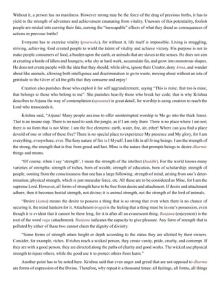 Without it, a person has no manliness. However strong may be the force of the drag of previous births, it has to
yield to the strength of adventure and achievement emanating from vitality. Unaware of this potentiality, foolish
people are misled into cursing their fate, cursing the “inescapable” effects of what they dread as consequences of
actions in previous births!
Everyone has to exercise vitality (pourusha), for without it, life itself is impossible. Living is struggling,
striving, achieving. God created people to wield the talent of vitality and achieve victory. His purpose is not to
make people consumers of food, a burden upon the earth, or animals that are slaves to the senses. He does not aim
at creating a horde of idlers and loungers, who shy at hard work, accumulate fat, and grow into monstrous shapes.
He does not create people with the idea that they should, while alive, ignore their Creator, deny Atma, and wander
about like animals, allowing both intelligence and discrimination to go to waste, moving about without an iota of
gratitude to the Giver of all the gifts that they consume and enjoy!
Creation also punishes those who exploit it for self aggrandizement, saying “This is mine, that too is mine,
that belongs to those who belong to me”. She punishes heavily those who break her code; that is why Krishna
describes to Arjuna the way of contemplation (upasana) in great detail, for worship is using creation to reach the
Lord who transcends it.
Krishna said, “Arjuna! Many people anxious to offer uninterrupted worship to Me go into the thick forest.
That is an insane step. There is no need to seek the jungle, as if I am only there. There is no place where I am not;
there is no form that is not Mine. I am the five elements: earth, water, fire, air, ether! Where can you find a place
devoid of one or other of these five? There is no special place to experience My presence and My glory, for I am
everything, everywhere, ever. The fiery nature of fire is I Myself. I am life in all living beings. I am the strength of
the strong, the strength that is free from greed and lust. Mine is the nature that prompts beings to desire dharmic
things and means.
“Of course, when I say ‘strength’, I mean the strength of the intellect (buddhi). For the world knows many
varieties of strengths: strength of riches, born of wealth; strength of education, born of scholarship; strength of
people, coming from the consciousness that one has a large following; strength of mind, arising from one’s deter-
mination; physical strength, which is just muscular force, etc. All these are to be considered as Mine, for I am the
supreme Lord. However, all forms of strength have to be free from desire and attachment. If desire and attachment
adhere, then it becomes bestial strength, not divine; it is animal strength, not the strength of the lord of animals.
“Desire (kama) means the desire to possess a thing that is so strong that even when there is no chance of
securing it, the mind hankers for it. Attachment (raga) is the feeling that a thing must be in one’s possession, even
though it is evident that it cannot be there long, for it is after all an evanescent thing. Ranjana (enjoyment) is the
root of the word raga (attachment). Ranjana indicates the capacity to give pleasure. Any form of strength that is
polluted by either of these two cannot claim the dignity of divinity.
“Some forms of strength attain height or depth according to the status they are allotted by their owners.
Consider, for example, riches. If riches reach a wicked person, they create vanity, pride, cruelty, and contempt. If
they are with a good person, they are directed along the paths of charity and good works. The wicked use physical
strength to injure others, while the good use it to protect others from harm.”
Another point has to be noted here. Krishna said that even anger and greed that are not opposed to dharma
are forms of expression of the Divine. Therefore, why repeat it a thousand times: all feelings, all forms, all things
 