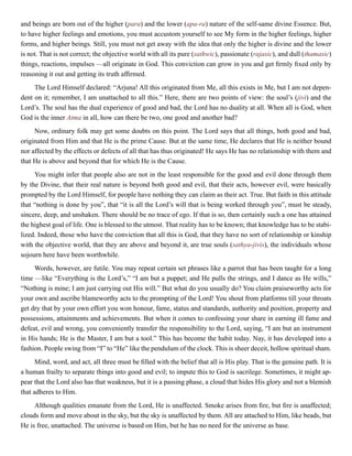 and beings are born out of the higher (para) and the lower (apa-ra) nature of the self-same divine Essence. But,
to have higher feelings and emotions, you must accustom yourself to see My form in the higher feelings, higher
forms, and higher beings. Still, you must not get away with the idea that only the higher is divine and the lower
is not. That is not correct; the objective world with all its pure (sathwic), passionate (rajasic), and dull (thamasic)
things, reactions, impulses —all originate in God. This conviction can grow in you and get firmly fixed only by
reasoning it out and getting its truth affirmed.
The Lord Himself declared: “Arjuna! All this originated from Me, all this exists in Me, but I am not depen-
dent on it; remember, I am unattached to all this.” Here, there are two points of view: the soul’s (jivi) and the
Lord’s. The soul has the dual experience of good and bad, the Lord has no duality at all. When all is God, when
God is the inner Atma in all, how can there be two, one good and another bad?
Now, ordinary folk may get some doubts on this point. The Lord says that all things, both good and bad,
originated from Him and that He is the prime Cause. But at the same time, He declares that He is neither bound
nor affected by the effects or defects of all that has thus originated! He says He has no relationship with them and
that He is above and beyond that for which He is the Cause.
You might infer that people also are not in the least responsible for the good and evil done through them
by the Divine, that their real nature is beyond both good and evil, that their acts, however evil, were basically
prompted by the Lord Himself, for people have nothing they can claim as their act. True. But faith in this attitude
that “nothing is done by you”, that “it is all the Lord’s will that is being worked through you”, must be steady,
sincere, deep, and unshaken. There should be no trace of ego. If that is so, then certainly such a one has attained
the highest goal of life. One is blessed to the utmost. That reality has to be known; that knowledge has to be stabi-
lized. Indeed, those who have the conviction that all this is God, that they have no sort of relationship or kinship
with the objective world, that they are above and beyond it, are true souls (sathya-jivis), the individuals whose
sojourn here have been worthwhile.
Words, however, are futile. You may repeat certain set phrases like a parrot that has been taught for a long
time —like “Everything is the Lord’s,” “I am but a puppet; and He pulls the strings, and I dance as He wills,”
“Nothing is mine; I am just carrying out His will.” But what do you usually do? You claim praiseworthy acts for
your own and ascribe blameworthy acts to the prompting of the Lord! You shout from platforms till your throats
get dry that by your own effort you won honour, fame, status and standards, authority and position, property and
possessions, attainments and achievements. But when it comes to confessing your share in earning ill fame and
defeat, evil and wrong, you conveniently transfer the responsibility to the Lord, saying, “I am but an instrument
in His hands; He is the Master, I am but a tool.” This has become the habit today. Nay, it has developed into a
fashion. People swing from “I” to “He” like the pendulum of the clock. This is sheer deceit, hollow spiritual sham.
Mind, word, and act, all three must be filled with the belief that all is His play. That is the genuine path. It is
a human frailty to separate things into good and evil; to impute this to God is sacrilege. Sometimes, it might ap-
pear that the Lord also has that weakness, but it is a passing phase, a cloud that hides His glory and not a blemish
that adheres to Him.
Although qualities emanate from the Lord, He is unaffected. Smoke arises from fire, but fire is unaffected;
clouds form and move about in the sky, but the sky is unaffected by them. All are attached to Him, like beads, but
He is free, unattached. The universe is based on Him, but he has no need for the universe as base.
 