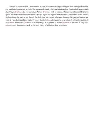 Take the example of cloth. Cloth is based on yarn, it is dependent on yarn; but yarn does not depend on cloth,
it is unaffected, unattached to cloth. The pot depends on clay, but clay is independent. Again, cloth is yarn, pot is
clay. Clay is Brahman; the pot is creation. Yarn is Brahman; cloth is creation (the universe of manifold variety).
Ignore the shape, the form and the name —the pot is just clay. Ignore the form of the cloth and the name; observe
the basic thing that stays in and through the cloth, then you know it is but yarn. Without clay, you can have no pot;
without yarn, there can be no cloth. So too, without Brahman, there can be no creation. It is truer to say that all
is Brahman than to say, “Brahman is in everything”. It is grander to picture Brahman as the basis of all (sarva-
adhara) rather than to conceive It as the inner reality of all beings. That is the truth.
 