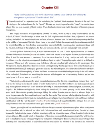 Chapter XIII
Faulty vision; delusion; four types of devotee and the kinds of train they are on; the
wise person experiences “Vasudeva is all this”.
This universe itself is a superstructure, the basis being the Godhead; this is apparent, the other is the real. Peo-
ple ignore the basis and crave for the “based”. They do not stop to inquire how the “based” can exist without
a base! This too is an example of faulty vision. When this faulty vision is set right, the author of this universe can
be cognized.
This subject was raised by Arjuna before Krishna. He asked, “What exactly is faulty vision? Please tell me
in detail, Krishna.” He also sought to know how the fault originates and develops. Now, Arjuna was not just an
ordinary individual. He was not one to nod his head, whatever was told him. He was bold enough to stop Krishna
in the middle of a sentence if he felt a doubt rising in his mind. He had the courage and the steadfastness needed.
He persisted until he got from Krishna an answer that was verifiable by experience, that was in accordance with
the wisdom enshrined in the scriptures. So the Lord also provided the answers immediately with a smile!
For this question on faulty vision, Krishna had the answer. He said, “Listen, Arjuna! Between Me and this
universe there moves delusion (maya). It is indeed a hard task for one to see beyond delusion, for delusion is also
Mine. It is of the same substance; you cannot deem it separate from Me. It is My creation and under My control.
It will turn even the mightiest among people head over heels in a trice! You might wonder why it is so difficult to
overcome. Of course, it is by no means easy. Only those who are wholeheartedly attached to Me can conquer this,
My delusion. Arjuna, do not take delusion to mean some ugly thing that has descended from somewhere else; it is
an attribute of the mind; it makes you ignore the true and the eternal highest Atma and value instead the attribute-
ful, created, manifold multiplicity of name and form. It causes the error of believing the body as the Self, instead
of the embodied. Delusion is not something that was and will disappear; nor is it something that was not but later
came in and is. It never was, or is, or will be.
“Delusion (maya) is a name for a non-existent phenomenon. But this non-existent thing comes within view!
It is like the mirage in the desert, a sheet of water that never was or is. He who knows the truth does not see it;
only those ignorant in the ways of the desert are drawn by it. They run toward it and suffer grief, exhaustion, and
despair. Like darkness arising in the room, hiding the room itself; like moss growing on the water, hiding the
water itself; like cataracts growing in the eye, hiding the vision; delusion attaches itself to whoever helps it to
grow. It overpowers the three qualities (gunas) and the three gods. That is to say, all who identify themselves with
the limited, the named, the formed, the individualized, are affected by it. Identification with soul brings it about;
identification with the That-this entity (Thathwa-branthi) removes it. It hides the That-this entity; it does not hold
sway over those who have once known that ‘you are that That (Thath twam asi)’.
“Arjuna, you might ask Me whether this delusion that pervades and injures the very place where it originates
has not tarnished Me, in whom it has taken birth. It is natural that such a doubt should arise. But that is a base-
less doubt. Delusion is the cause of all this objective world, but it is not the cause of God. I am the Authority that
wields delusion. This world, which is the product of delusion, moves and behaves according to My will. So who-
ever is attached to Me and acts according to My will cannot be harmed by delusion. Delusion acknowledges their
authority also. The only method to overcome delusion is to acquire the wisdom of the universal and rediscover
 