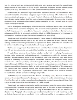 your own universal nature. You attribute the limit of life to that which is eternal, and this is what causes delusion.
Hunger and thirst are characteristics of life. Joy and grief, impulse and imagination, birth and death are all char-
acteristics of the body. They are all un-Atmic. They are not characteristics of the universal, the Atma.
“To believe that the Universal that is you is limited and subject to all these un-Atmic characteristics, that is
delusion. But remember, delusion dares not approach anyone who has taken refuge in Me. For those who fix their
attention on delusion, it operates as a vast oceanic obstacle. But for those who fix their attention on God, delu-
sion will present itself as Madhava (God)! The hurdle of delusion can be crossed by developing either the attitude
of oneness with the infinite God or the attitude of complete surrender to the Lord. The first is called the yoga of
wisdom; the second, of devotion.
“Not all people get the inner prompting to conquer delusion by surrendering their all to the Lord. It depends
on the merit or demerit accumulated during many births. Those who have only demerit as their earnings will pur-
sue the fleeting pleasures of the senses. Like the birds and the beasts, they revel in food and frolic; they take these
as the purpose of life; they do not entertain any thoughts of God; they dislike the company of the virtuous and the
good; they stray away from good acts; they become outlaws from the realm of God.
“On the other hand, those who have earned merit strive to grow in virtue, in uplifting thoughts, in contempla-
tion of the divine Presence, and they yearn for the Lord. Seekers such as these may be drawn to the Lord through
suffering, want, thirst for knowledge, or keenness to acquire wisdom. But the fact that they turn toward the Lord
for relief shows that they have grown into the higher path through many births.”
The Gita does not approve acts done with intention to benefit therefrom or with the result as the prime mo-
tive. Only acts done without being concerned with the benefit that may accrue will free you from delusion.
Now, a doubt may arise about the one who turns to the Lord to relieve their own suffering. The question may
be raised whether such a person can be called a devotee. No single person on earth is free from some want or
other. Each depends on someone or other to fulfil their wants, is it not? Now, to have such wants, wants relating
to objects, is itself wrong; and to lean on a person like oneself to fulfil them is an even greater wrong. The one
who turns to the Lord to relieve suffering turns not to people but to the Lord, who is trusted and revered: that one
implores Him only to fulfil them. Although it is wrong to cultivate wants, such a person avoids the greater wrong
of putting trust on inferior instruments. Such a person is superior, right? The superiority of this attitude can be
seen when you know that it is not what you want that is important but whom you ask for its fulfilment. The goal
is the Lord; He is the Giver. His grace alone can confer boons —when this faith is fixed, you can be certain that
the one who turns to God to relieve their suffering is really worthy.
The first three types of devotees mentioned in the Gita —the suffering (artha), the seekers of material pos-
sessions (artha-arthi), and the seeker of wisdom (jijnasu)— all adore the Lord in an implicit form, as the Unseen
(Paroksha). They seek the Lord as a means for realizing their desires or goals. Of course, they will always be in
a prayerful and worshipful mood and will remember the Lord at all times.
The spiritually wise one (jnani), the fourth type of devotee mentioned in the Gita, has one-pointed devotion,
while the others have devotion to multiple objects or states; the others are attached to the objects or the states they
desire and for their sake are attached to the Lord also. They are devoted not merely to the Lord, but also to the
objective world. Wise people will not raise the eyes toward anything other than the Lord. Even if they do, they
see the Lord wherever their eyes are cast. That is why the Lord has declared that the wise are dearest to Him. Of
 