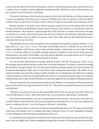 course, all are the same for the Lord; but among those who have reached His presence and are present there, love
is explicit, direct, immediate, directly cognizable and experienceable. Therefore, it can be inferred that the wise
one is nearest to the Lord and thus is the dearest.
Of course, it is the nature of fire to warm you when you shiver from cold. But how can it help you keep warm
if you do not approach it but keep away at a distance? Similarly, those who are earnest to remove the chill of
worldly ills have to seek the fire of wisdom, which is won by the grace of God, and be in the immediacy of God.
Spiritual aspirants in the midst of their efforts sometimes imagine God to be less glorious than He really
is! They feel that the Lord differentiates between sinners and saints, good and bad, wise and ignorant. These are
unsound inferences. The Lord doesn’t separate people thus. If He really did so, no sinner could survive His anger
on earth for even a minute. All are living on the earth, since the Lord has no such distinction. This truth is known
only to the spiritually wise one. Others are unaware of this. They suffer under the false belief that the Lord is
somewhere far far away from them.
The spiritually wise one is free from delusion and is unaffected by the qualities of passion, dullness, or even
purity (the gunas rajas, thamas, sathwa). The seeker of knowledge, however, is different. He uses time for un-
broken contemplation of the Divine, in pious deeds and holy thoughts. And the other two, the seeker of wealth
(artha-arthi) and the sufferer (artha), gather elevating experience, ruminate over the real and unreal, and trans-
form themselves into seekers of knowledge. Later, they become spiritually wise people and are saved. The goal is
thus reached stage by stage. You cannot attain the goal in one leap.
This can be better understood by an example. Spiritual wisdom is like the “through train”. That is to say,
the passenger need not detrain and enter another train to reach the destination. The seeker of spiritual knowledge
has entered the “through carriage”; also, the seeker need not detrain and board another train, but the carriage will
be detained and attached to other trains en route before finally reaching the desired place. The sufferer (artha)
boards the ordinary train. Since the carriage is neither “through” nor in a through train, the sufferer has to alight at
a number of places en route and wait until another train comes by, so the goal is reaced by stages. It is a long and
arduous journey. But, in spite of these difficulties, the distressed supplicant can accomplish it through persistence.
The goal is attained by all; only the process and the pace are different. No wonder the Lord has declared more
than once that all these four types of devotion are “My own”. Why has He so declared? Because they all seek the
same high goal.
“Therefore, yearn always for the vast, the immeasurable. Do not limit your desires to the little. Those who
crave for little things are misers. Those who yearn for the Lord are generous, large-hearted,” said Krishna.
The devotion of the spiritually wise one is termed natural or direct devotion. The devotion of the others can
be called indirect or derived devotion. The wise one cognizes the Lord as their own Atma; devotion is deep attach-
ment to or affection for God. “Love of the Supreme is devotion,” said Krishna.
The wise one becomes so as the result of merit accumulated through many lives. The stage is not attainable
on the spur of the moment, nor is it available ready-made in shops for a price. It is not a marketable commodity.
It is the culmination of spiritual endeavour practised in many lives.
It is desired that many good doctors be produced for ministering to the people. But years of study and expe-
rience alone can supply them; if those unequipped are appointed as doctors in the hospitals and start prescribing
 