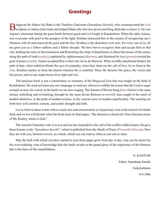 Greetings
Bhagavan Sri Sathya Sai Baba is the Timeless Charioteer (Sanathana Sarathi), who communicated the Gita
scripture to Aditya (Sun God) and helped Manu (the first law-giver) and King Ikshvaku to know it. He was
Arjuna’s charioteer during the great battle between good and evil fought at Kurukshetra. When the rider, Arjuna,
was overcome with grief at the prospect of the fight, Krishna instructed him in the science of recognizing one’s
Oneness with all and removed the grief and the fear. Krishna is the charioteer even now, for every one of us; let
me greet you as a fellow sufferer and a fellow disciple. We have but to recognize Him and accept Him in that
role, holding the reins of discrimination and flourishing the whip of detachment, to direct the horses of the senses
along the path of truth (sathya), asphalted by righteousness (dharma), and illumined by love (prema) toward the
goal of peace (santhi). Arjuna accepted Him in that role; let us do likewise. When worldly attachment hinders the
path of duty, when ambition blinds the eyes of sympathy, when hate shuts out the call of love, let us listen to the
Gita. Krishna teaches us from the chariot whereon He is installed. Then, He showers His grace, His vision and
His power, and we are made heroes fit to fight and win.
This precious book is not a commentary or summary of the Bhagavad Gita that was taught on the field of
Kurukshetra. We need not learn any new language or read any old text to imbibe the lesson that the Lord is eager
to teach us now, for victory in the battle we are now waging. This Stream of Divine Song (Gita Vahini) is the same
stream, refreshing and revitalizing, brought by the same divine Restorer to revivify man caught in the mesh of
modern dialectics, in the pride of modern science, in the cynical scorn of modern superficiality. The teaching set
forth here will comfort, console, and confer strength and faith.
Let us listen to these words with as much care and concentration as Arjuna had, even in the turmoil of a battle
field, and we too will declare when the book nears its final pages, “My delusion is dissolved; I have become aware
of My Reality, which is God.”
The Ancient Charioteer who is in you and me has responded to the call of the conflict-ridden hearts; He gave
these lessons in the “Sanathana Sarathi”, which is published from the Abode of Peace (Prasanthi Nilayam). Now
they are with you, between covers, as a book, which you can read as often as you can or must.
May the faith with which you have started to scan these pages grow from day to day; may you be drawn by
the ever-widening vista of knowledge that this book reveals to the grand glory of the experience of the Oneness
that is the basis of this manifoldness.
N. KASTURI
Editor, Sanathana Sarathi
Gokulashtami
8-9-1966
 