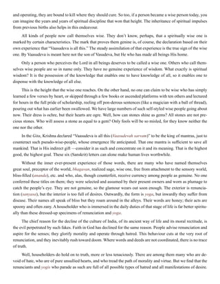 and operating, they are bound to kill where they should cure. So too, if a person became a wise person today, you
can imagine the years and years of spiritual discipline that won that height. The inheritance of spiritual impulses
from previous births also helps in this endeavour.
All kinds of people now call themselves wise. They don’t know, perhaps, that a spiritually wise one is
marked by certain characteristics. The mark that proves them genine is, of course, the declaration based on their
own experience that “Vaasudeva is all this.” The steady assimilation of that experience is the true sign of the wise
one. By Vaasudeva is meant here not the son of Vasudeva, but He who has made all beings His home.
Only a person who perceives the Lord in all beings deserves to be called a wise one. Others who call them-
selves wise people are so in name only. They have no genuine experience of wisdom. What exactly is spiritual
wisdom? It is the possession of the knowledge that enables one to have knowledge of all, so it enables one to
dispense with the knowledge of all else.
This is the height that the wise one reaches. On the other hand, no one can claim to be wise who has simply
learned a few verses by heart, or skipped through a few books or ascended platforms with ten others and lectured
for hours in the full pride of scholarship, reeling off pon-derous sentences (like a magician with a ball of thread),
pouring out what has earlier been swallowed. We have large numbers of such self-styled wise people going about
now. Their dress is ochre, but their hearts are ogre. Well, how can stones shine as gems? All stones are not pre-
cious stones. Who will assess a stone as equal to a gem? Only fools will be so misled, for they know neither the
one nor the other.
In the Gita, Krishna declared “Vaasudeva is all this (Vaasudevah sarvam)” to be the king of mantras, just to
counteract such pseudo-wise-people, whose emergence He anticipated. That one mantra is sufficient to save all
mankind. That is His indirect gift —consider it as such and concentrate on it and its meaning. That is the highest
good, the highest goal. These six (Sanskrit) letters can alone make human lives worthwhile.
Without the inner ever-present experience of those words, there are many who have named themselves
great soul, preceptor of the world, bhagavan, realized sage, wise one, free from attachment to the sensory world,
bliss-filled (ananda), etc. and who, alas, though counterfeit, receive currency among people as genuine. No one
conferred these titles on them; they were selected and assumed by their present owners and worn as plumage to
catch the people’s eye. They are not genuine, so the glamour wears out soon enough. The exterior is renuncia-
tion (sanyasa), but the interior is too full of desires. Outwardly, the form is yoga, but inwardly they suffer from
disease. Their names all speak of bliss but they roam around in the alleys. Their words are honey; their acts are
spoony and often zany. A householder who is immersed in the daily duties of that stage of life is far better spiritu-
ally than these dressed-up specimens of renunciation and yoga.
The chief reason for the decline of the culture of India, of its ancient way of life and its moral rectitude, is
the evil perpetrated by such fakes. Faith in God has declined for the same reason. People advise renunciation and
aspire for the senses; they glorify morality and operate through hatred. This behaviour cuts at the very root of
renunciation, and they inevitably rush toward doom. Where words and deeds are not coordinated, there is no trace
of truth.
Well, householders do hold on to truth, more or less tenaciously. There are among them many who are de-
void of hate, who are of pure unsullied hearts, and who tread the path of morality and virtue. But we find that the
renunciants and yogis who parade as such are full of all possible types of hatred and all manifestations of desire.
 