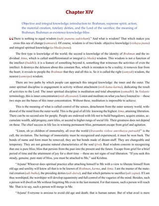 Chapter XIV
Objective and integral knowledge; introduction to: Brahman, supreme spirit, action,
the material creation, tutelary deities, and the Lord of the sacrifice; the meaning of
Brahman; Brahman as existence-knowledge-bliss.
“There is nothing to equal wisdom (nahi jnanena sadrisham).” And what is wisdom? That which makes you
cross this sea of change (samsara). Of course, wisdom is of two kinds: objective knowledge (vishaya-jnana)
and integral spiritual knowledge (a-bheda-jnana).
The first type is knowledge of the world; the second is knowledge of the identity of Brahman and the in-
dividual Atma, which is called undifferentiated or integral (a-bheda) wisdom. This wisdom is not a function of
the intellect (buddhi); it is a feature of something beyond it, something that witnesses the activities of even the
intellect. It destroys the delusion about this constant flux, which is mistaken to be a reality; it removes fear from
the heart; it reveals to people the Brahman that they and all this is. So it is called the right (samyak) wisdom, the
nearest (sameepa) wisdom.
There are two paths by which people can approach this integral knowledge: the inner and the outer. The
outer spiritual discipline is engagement in activity without attachment (nish-kama-karma), dedicating the result
of activities to the Lord. The inner spiritual discipline is meditation and total absorption (samadhi). In Vedantic
terminology, this is inner concentration (nidi-dhyasana). Listen and meditate on what you have listened to —these
two steps are the bases of this inner concentration. Without these, meditation is impossible to achieve.
This is the meaning of what is called control of the senses, detachment from the outer sensory world, with-
drawal of the mind from the outer world. This is the goal of all life: knowing the highest Atma, attaining liberation.
There can be no second aim for people. People are endowed with life not to build bungalows, acquire estates, ac-
cumulate wealth, add progeny, earn titles, or ascend to higher rungs of social life. Their greatness does not depend
on these. The chief success in life lies in winning permanent bliss, permanent escape from grief and agitation.
“Listen, oh ye children of immortality, all over the world (Sravanthu vishwe amrithasya putraah)!” is the
call, the invitation. The heritage of immortality must be recognized and experienced; it must be won back. The
bonds of name and form must be removed; they are but bonds made of dream-stuff. They are changeable and
temporary. They are not genuine natural characteristics of the soul (jiva). Real wisdom consists in recognizing
that one is pure bliss; bliss that persists from the past into the present and the future. Escape from grief for a brief
period of time and the attainment of joy for a short time —these are not signs of real liberation. “If you seek this
steady, genuine, pure state of bliss, you must be attached to Me,” said Krishna.
“Arjuna! Whoever does spiritual practice after attaching himself to Me with a view to liberate himself from
old age and senility will know all that is to be known of Brahman, karma, and Atma. I am the master of the mate-
rial creation (adi-butha), the presiding deities (adi-daiva), and that which pertains to sacrifice (adi-yajna). If I am
thus worshiped, the worshiper will develop equanimity and full control of the vagaries of the mind. Besides, such
a person will dwell on Me without forgetting Me even in the last moment. For that reason, such a person will reach
Me. That is to say, such a person will merge in Me.
“Arjuna! Everyone is anxious to avoid old age and death; that is human nature. But of what avail is mere
 