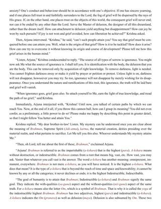 anxiety? One’s conduct and behaviour should be in accordance with one’s objective. If one has sincere yearning,
and if one places full trust in and faithfully surrenders to the Lord, the fog of grief will be dispersed by the rays of
His grace. If, on the other hand, one places trust on the objects of this world, the consequent grief will never end;
nor can it be ended by any other than the Lord. Serve the Master of delusion, the designer of all this dreamland,
rather than the dream itself. How can attachment to delusion yield anything but disappointment? How can joy be
won by such pursuits? If joy is not won and grief avoided, how can liberation be achieved?” Krishna asked.
Then, Arjuna intervened. “Krishna,” he said, “can’t such people attain you? You say that grief must be con-
quered before one can attain you. Well, what is the origin of that grief? How is it to be tackled? How does it arise?
How can one try to overcome it without knowing its origin and course of development? Please tell me how this
grief arises in the human mind.”
“Listen, Arjuna,” Krishna condescended to reply. “The source of all types of sorrow is ignorance. You might
now ask Me what the source of ignorance is. I shall tell you. It is identification with the body, the delusion that you
are the body. This can be removed only by acquisition of right knowledge. To remove darkness, light is needed.
You cannot frighten darkness away or make it yield by prayer or petition or protest. Unless light is on, darkness
will not disappear, howsoever you may try. So too, ignorance will not disappear by merely wishing for its disap-
pearance. Once you understand the nature and ramifications of this trait, this ignorance, the truth will be laid bare
and grief will vanish.
“When ignorance goes, grief goes also. So attach yourself to Me, earn the light of true knowledge, and tread
the path of no grief,” said Krishna.
Immediately, Arjuna interjected with, “Krishna! Until now, you talked of certain paths by which we can
reach You. Now, at the end of it all, if you throw this cannon ball, how can I grasp its meaning? You did not even
confer, as a preliminary, a little power to do so! Please make me happy by describing this point in greater detail,
so that I might follow You better and attain You.”
Krishna replied, “My dear brother-in-law! Listen. My mystery can be understood once you are clear about
the meaning of Brahman, Supreme Spirit (Adi-atma), karma, the material creation, deities presiding over the
material realm, and what pertains to sacrifice. Let Me tell you this also. Whoever understands My mystery attains
Me.”
“Then, oh Lord, tell me about the first of these, Brahman,” exclaimed Arjuna.
“Arjuna! Brahman is referred to as the imperishable (a-kshara) that is the highest (para). A-kshara means
without destruction, or indestructible. Brahman comes from a root that means big, vast, etc. How vast, you may
ask. Vaster than whatever you call vast is the answer. The word a-kshara has another meaning: omnipresent, im-
manent, everywhere. Brahman is not mere a-kshara, as you will have noticed. It is the highest a-kshara. What
does that mean? It is the type of a-kshara that is beyond the reach of time and space and knowability; it cannot be
known by any or all the categories; it never declines or ends; it is the highest Indestructible, Indescribable.
“The goal of humanity is to attain that Brahman; Indestructible (a-kshara) and Brahman signify the same
goal. They indicate the with-qualities (sa-guna) aspect and the without-qualities (nir-guna) aspect of the same
truth. For a-kshara means also the letter Om, which is a symbol of Brahman. That is why it is called the yoga of
the indestructible highest Brahman. Brahman has two adjectives, highest (para) and indestructible (a-kshara).
A-kshara indicates the Om (pranava) as well as delusion (maya). Delusion is also subsumed by Om. These two
 