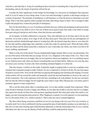 what this is and what that is. It may be something he does not need or something that is beyond his power of un-
derstanding, and yet, the stream of questions will not dry up.
Consider the inner significance of this hunger for knowledge. It is the power of intelligence that expresses
itself. It is not its nature to leave things alone. It can’t rest until knowledge is gained, so the hunger emerges as
a stream of questions. The principle of intelligence is self-luminous, so it has the power to illuminate even inert
things. That is why these qualities shine in people and make other things clearer to them. This is enough to make
it plain that people have in them the principle of intelligence.
Now for the third: bliss (ananda). Even beasts and birds crave joy without any prompting or persuasion from
others. They make every effort to win it. Not one of them craves grief or pain; they make every effort to escape
from pain and grief and put an end to them, when they become unavoidable.
As for people, no further elaboration is necessary. They seek unbroken joy at all times and in all acts and
activities. At no time or place, at no stage of life, do they desire grief. They pray for the joy and happiness of
themselves and their kindred through whatever worship they offer, devotional songs they share in, vows they ful-
fil, rites they perform, pilgrimages they undertake, or gifts they make for spiritual merit. When the body suffers
from any illness and the doctor prescribes a medicine to cure it and make one whole, one wants even that to be
sweet, soothing, and pleasant!
What is at the root of this desire? You are fundamentally happy-natured. Bliss is your very personality. You
are not of the nature of the body that you occupy. You are Atma. Happiness is the nature of the Atma. That is why
no one is surprised when you are happy; they are not inquisitive about your happiness, for it is something natural
to you. Surprise arises only when you observe something that was not there before. What you see every day does
not arouse your curiosity. It comes only when something unnatural happens or is observed.
Take this instance. A child is in the cradle. It playfully laughs at jingling bells or some toy or perhaps some
sensation that is pleasant enough to make it bloom. No one is surprised or worried at all this. No one loses peace
of mind as a result of this. Now, let the child that was playing and laughing start shrieking and weeping. Everyone
within earshot will run toward the cradle and frantically search the bed and bedclothes to discover the cause of
all this commotion. This is the experience of all who have something to do with children. No one was worried to
find out why the child was happy, but all sought the cause when it wept. Why? Because joy is its nature; grief is
unnatural, against its inner composition.
This is not the entire point; there is something more. Let us take another example from experience. When
some friend or kinsman of yours is happy and affluent, no one takes the trouble to ask him why he is so happy;
they ignore him and do not harry him with questions regarding himself. But when grief strikes him and he is un-
happy, you start worrying him and yourselves. Why? Happiness is natural, it is to be expected, it is not surprising.
For it is the nature of the Atma, which everyone is. That is why one craves constant happiness.
The above three (being, awareness, and bliss) we see in every being as the very core of its very existence, as
its reality itself. So it is the Lord Himself who has assumed the pose of individuality and plays as an individual, in
that role. It is this inner meaning upon which Krishna elaborated, so that the relationship of the Brahman and the
individual soul, that is to say, the identity of both with Him, could be understood by Arjuna.
 