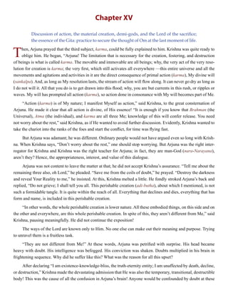 Chapter XV
Discussion of action, the material creation, demi-gods, and the Lord of the sacrifice;
the essence of the Gita: practice to secure the thought of Om at the last moment of life.
Then, Arjuna prayed that the third subject, karma, could be fully explained to him. Krishna was quite ready to
oblige him. He began, “Arjuna! The limitation that is necessary for the creation, fostering, and destruction
of beings is what is called karma. The movable and immovable are all beings; why, the very act of the very reso-
lution for creation is karma; the very first, which still activates all everywhere —this entire universe and all the
movements and agitations and activities in it are the direct consequence of primal action (karma), My divine will
(sankalpa). And, as long as My resolution lasts, the stream of action will flow along. It can never go dry as long as
I do not will it. All that you do is to get drawn into this flood; why, you are but currents in this rush, or ripples or
waves. My will has prompted all action (karma), so action done in consonance with My will becomes part of Me.
“Action (karma) is of My nature; I manifest Myself as action,” said Krishna, to the great consternation of
Arjuna. He made it clear that all action is divine, of His essence! “It is enough if you know that Brahman (the
Universal), Atma (the individual), and karma are all three Me; knowledge of this will confer release. You need
not worry about the rest,” said Krishna, as if He wanted to avoid further discussion. Evidently, Krishna wanted to
take the chariot into the ranks of the foes and start the conflict, for time was flying fast.
But Arjuna was adamant; he was different. Ordinary people would not have argued even so long with Krish-
na. When Krishna says, “Don’t worry about the rest,” one should stop worrying. But Arjuna was the right inter-
rogator for Krishna and Krishna was the right teacher for Arjuna; in fact, they are man-God (nara-Narayana),
aren’t they? Hence, the appropriateness, interest, and value of this dialogue.
Arjuna was not content to leave the matter at that; he did not accept Krishna’s assurance. “Tell me about the
remaining three also, oh Lord,” he pleaded. “Save me from the coils of doubt,” he prayed. “Destroy the darkness
and reveal Your Reality to me,” he insisted. At this, Krishna melted a little. He fondly stroked Arjuna’s back and
replied, “Do not grieve; I shall tell you all. This perishable creation (adi-butha), about which I mentioned, is not
such a formidable tangle. It is quite within the reach of all. Everything that declines and dies, everything that has
form and name, is included in this perishable creation.
“In other words, the whole perishable creation is lower nature. All these embodied things, on this side and on
the other and everywhere, are this whole perishable creation. In spite of this, they aren’t different from Me,” said
Krishna, pausing meaningfully. He did not continue the exposition!
The ways of the Lord are known only to Him. No one else can make out their meaning and purpose. Trying
to unravel them is a fruitless task.
“They are not different from Me!” At these words, Arjuna was petrified with surprise. His head became
heavy with doubt. His intelligence was befogged. His conviction was shaken. Doubts multiplied in his brain in
frightening sequence. Why did he suffer like this? What was the reason for all this upset?
After declaring “I am existence-knowledge-bliss, the truth-eternity entity; I am unaffected by death, decline,
or destruction,” Krishna made the devastating admission that He was also the temporary, transitional, destructible
body! This was the cause of all the confusion in Arjuna’s brain! Anyone would be confounded by doubt at these
 