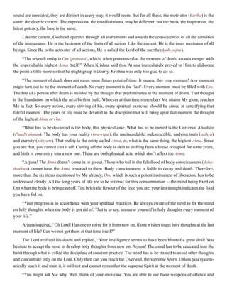 sound are unrelated; they are distinct in every way, it would seem. But for all these, the motivator (kartha) is the
same: the electric current. The expressions, the manifestations, may be different; but the basis, the inspiration, the
latent potency, the base is the same.
Like the current, Godhead operates through all instruments and awards the consequences of all the activities
of the instruments. He is the bestower of the fruits of all action. Like the current, He is the inner motivator of all
beings. Since He is the activator of all actions, He is called the Lord of the sacrifice (adi-yajna).
“The seventh entity is Om (pranava), which, when pronounced at the moment of death, awards merger with
the imperishable highest Atma Itself!” When Krishna said this, Arjuna immediately prayed to Him to elaborate
the point a little more so that he might grasp it clearly. Krishna was only too glad to do so.
“The moment of death does not mean some future point of time. It means, this very moment! Any moment
might turn out to be the moment of death. So every moment is the ‘last’. Every moment must be filled with Om.
The fate of a person after death is molded by the thought that predominates at the moment of death. That thought
is the foundation on which the next birth is built. Whoever at that time remembers Me attains My glory, reaches
Me in fact. So every action, every striving of his, every spiritual exercise, should be aimed at sanctifying that
fateful moment. The years of life must be devoted to the discipline that will bring up at that moment the thought
of the highest Atma or Om.
“What has to be discarded is the body, this physical case. What has to be earned is the Universal Absolute
(Parabrahman). The body has your reality (swa-rupa), the undiscardable, indestructible, undying truth (sathya)
and eternity (nithyam). That reality is the entity called Atma, or, what is the same thing, the highest Atma. Since
you are that, you cannot cast it off. Casting off the body is akin to shifting from a house occupied for some years,
and birth is your entry into a new one. These are both physical acts, which don’t affect the Atma.
“Arjuna! The Atma doesn’t come in or go out. Those who toil in the falsehood of body consciousness (deha-
thathwa) cannot have the Atma revealed to them. Body consciousness is liable to decay and death. Therefore,
more than the six items mentioned by Me already, Om, which is such a potent instrument of liberation, has to be
understood clearly. All the long years of life are to be utilized for this consummation —the mind being fixed on
Om when the body is being cast off. You belch the flavour of the food you ate; your last thought indicates the food
you have fed on.
“Your progress is in accordance with your spiritual practices. Be always aware of the need to fix the mind
on holy thoughts when the body is got rid of. That is to say, immerse yourself in holy thoughts every moment of
your life.”
Arjuna inquired, “Oh Lord! Has one to strive for it from now on, if one wishes to get holy thoughts at the last
moment of life? Can we not get them at that time itself?”
The Lord realized his doubt and replied, “Your intelligence seems to have been blunted a great deal! You
hesitate to accept the need to develop holy thoughts from now on. Arjuna! The mind has to be educated into the
habit through what is called the discipline of constant practice. The mind has to be trained to avoid other thoughts
and concentrate only on the Lord. Only then can you reach the Oversoul, the supreme Spirit. Unless you system-
atically teach it and train it, it will not and cannot remember the supreme Spirit at the moment of death.
“You might ask Me why. Well, think of your own case. You are able to use these weapons of offence and
 