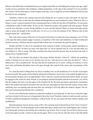 defence in the battle that is imminent because you taught yourself the art of handling them many years ago, right?
Could you have used them with confidence, without preparation, on the spur of the moment? Is it ever possible?
The warrior will be called upon to wield weapons some day, so he is taught the art from childhood so that he may
be ready for any emergency.
“Similarly, whatever else a person may not meet during life, he is certain to meet with death. So, each one
must be trained to have at that time the attitude and thought that are most beneficial to them. Otherwise, life is a
failure, a waste. A person unready for this consummation has to suffer the fate that will befall him. No one enters
a battlefield in order to suffer defeat. So too, no one voluntarily accepts a fall; people seek only progress. Would
it not be wise, therefore, to strive for the end that is in your own best interest? Hence, everyone must take earnest
steps to secure the thought of the seventh item, Om (pranava), at the last moment of life. Whoever dies in that
thought attains Me.” said Krishna.
This is the entire essence of the Gita. For the goal of all actions is to attain the acme of progress, isn’t it? That
is the urge that makes people engage in prayers, in repetition of the name and meditation, in ritual worship and
spiritual exercises. All those who have placed faith in these have to remember the goal throughout.
Krishna said that Om has to be remembered at the moment of death. Certain points require elucidation in
connection with this, for there are many who argue that Om can be repeated only by a few and that others are
not entitled to it. This is wrong. This false conclusion has been arrived at because they do not know the truth. It
springs from a mistaken belief.
The Gita does not mention this group or that group. Krishna declares “whoever”, without any qualifying
words or limiting it to one class or sex. He does not even say, “who deserves or who does not deserve”, “who is
authorized or who is unauthorized”. He says only that for meditation on Om (mere ‘calling it to memory’ is of no
use), some preliminary disciplines have to be gone through, like control of the senses and concentration of the
mind.
For, when the mind is flitting from one fancy to another, how can the production of Om by the vocal organs
be of any benefit? The sound will not help the attainment of liberation. Senses have to be curbed, thoughts have to
be one-pointed, the glory has to be apprehended. That is why the Lord advised that from birth to death, you must
be engaged in the search for truth. Instead, if you postpone spiritual discipline until the last moment, you will be
like the student who turns over the pages of the textbook for the first time just before entering the examination
hall! If the student feels that he has before him one full year and neglects to learn from the teacher, lecture notes,
and books, how can anything enter the brain that very morning? It will only add to the student’s despair. The stu-
dent can be pronounced proficient only in indolence.
No tree will yield fruit the moment you plant the seedling in your backyard. For the tree to reach that stage,
you have to foster it with care over a long period of time, don’t you? Similarly, whatever result you seek, you have
to follow carefully the preparatory disciplines, without break. No one can acquire the fruit without vigilance and
steadfastness.
Spiritual aspirants must be always aware of this. The yearning must be directed away from “how to be born”
toward “how to die”! For birth depends on how death takes place. Death comes first, birth happens later. Folk be-
lieve that people are born to die and they die so that they may be born. This is wrong. You are born so that you may
not be born again; you die, so that you may not die again. That is to say, the one who dies must so die that rebirth
 