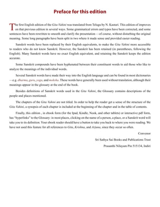 Preface for this edition
The first English edition of the Gita Vahini was translated from Telugu by N. Kasturi. This edition of improves
on that previous edition in several ways. Some grammatical errors and typos have been corrected, and some
sentences have been rewritten to smooth and clarify the presentation —of course, without disturbing the original
meaning. Some long paragraphs have been split in two where it made sense and provided easier reading.
Sanskrit words have been replaced by their English equivalents, to make the Gita Vahini more accessible
to readers who do not know Sanskrit. However, the Sanskrit has been retained (in parentheses, following the
English). Many Sanskrit words have no exact English equivalent, and retaining the Sanskrit keeps the edition
accurate.
Some Sanskrit compounds have been hyphenated between their constituent words to aid those who like to
analyze the meanings of the individual words.
Several Sanskrit words have made their way into the English language and can be found in most dictionaries
—e.g. dharma, guru, yoga, and moksha. These words have generally been used without translation, although their
meanings appear in the glossary at the end of the book.
Besides definitions of Sanskrit words used in the Gita Vahini, the Glossary contains descriptions of the
people and places mentioned.
The chapters of the Gita Vahini are not titled. In order to help the reader get a sense of the structure of the
Gita Vahini, a synopsis of each chapter is included at the beginning of the chapter and in the table of contents.
Finally, this edition , in ebook form (for the Ipad, Kindle, Nook, and other tablets) or interactive pdf form,
has “hyperlinks” to the Glossary: in most places, clicking on the name of a person, a place, or a Sanskrit word will
take you to its definition. Your ebook reader should have a button to take you back to where you were reading. We
have not used this feature for all references to Gita, Krishna, and Arjuna, since they occur so often.
Convenor
Sri Sathya Sai Books and Publications Trust
Prasanthi Nilayam Pin 515134, Indiri
 