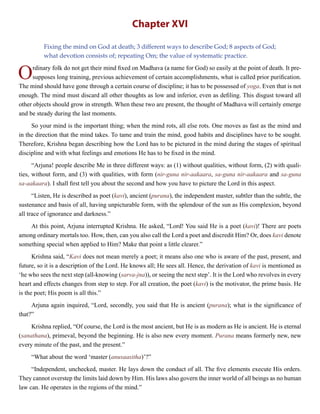 Chapter XVI
Fixing the mind on God at death; 3 different ways to describe God; 8 aspects of God;
what devotion consists of; repeating Om; the value of systematic practice.
Ordinary folk do not get their mind fixed on Madhava (a name for God) so easily at the point of death. It pre-
supposes long training, previous achievement of certain accomplishments, what is called prior purification.
The mind should have gone through a certain course of discipline; it has to be possessed of yoga. Even that is not
enough. The mind must discard all other thoughts as low and inferior, even as defiling. This disgust toward all
other objects should grow in strength. When these two are present, the thought of Madhava will certainly emerge
and be steady during the last moments.
So your mind is the important thing; when the mind rots, all else rots. One moves as fast as the mind and
in the direction that the mind takes. To tame and train the mind, good habits and disciplines have to be sought.
Therefore, Krishna began describing how the Lord has to be pictured in the mind during the stages of spiritual
discipline and with what feelings and emotions He has to be fixed in the mind.
“Arjuna! people describe Me in three different ways: as (1) without qualities, without form, (2) with quali-
ties, without form, and (3) with qualities, with form (nir-guna nir-aakaara, sa-guna nir-aakaara and sa-guna
sa-aakaara). I shall first tell you about the second and how you have to picture the Lord in this aspect.
“Listen, He is described as poet (kavi), ancient (purana), the independent master, subtler than the subtle, the
sustenance and basis of all, having unpicturable form, with the splendour of the sun as His complexion, beyond
all trace of ignorance and darkness.”
At this point, Arjuna interrupted Krishna. He asked, “Lord! You said He is a poet (kavi)! There are poets
among ordinary mortals too. How, then, can you also call the Lord a poet and discredit Him? Or, does kavi denote
something special when applied to Him? Make that point a little clearer.”
Krishna said, “Kavi does not mean merely a poet; it means also one who is aware of the past, present, and
future, so it is a description of the Lord. He knows all; He sees all. Hence, the derivation of kavi is mentioned as
‘he who sees the next step (all-knowing (sarva-jna)), or seeing the next step’. It is the Lord who revolves in every
heart and effects changes from step to step. For all creation, the poet (kavi) is the motivator, the prime basis. He
is the poet; His poem is all this.”
Arjuna again inquired, “Lord, secondly, you said that He is ancient (purana); what is the significance of
that?”
Krishna replied, “Of course, the Lord is the most ancient, but He is as modern as He is ancient. He is eternal
(sanathana), primeval, beyond the beginning. He is also new every moment. Purana means formerly new, new
every minute of the past, and the present.”
“What about the word ‘master (anusaasitha)’?”
“Independent, unchecked, master. He lays down the conduct of all. The five elements execute His orders.
They cannot overstep the limits laid down by Him. His laws also govern the inner world of all beings as no human
law can. He operates in the regions of the mind.”
 
