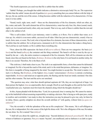 “The fourth expression you used was that He is subtler than the subtle.
“Subtle? Perhaps, you thought that subtle indicates a diminutive microscopic body! No, no. The expression
‘subtler than the subtle’ means devoid of qualities (nir-guna); something that you cannot fathom with the help of
the eye, the ear, and the rest of the senses. A thing becomes subtler with the reduction of its characteristic; if it has
more it is less subtle.
“Sound, touch, sight, taste, smell —these are the characteristics of the five elements, which are ether, air,
fire, water, and earth. The earth element has all five characteristics; water has only four; fire, three (sound, touch,
sight); air, two (sound and touch); ether, only one (sound). That is to say, each of these is subtler than the rest and
ether is the subtlest of all.
“This is self-evident. Earth is just stationary; water is subtler, so it flows. Fire is subtler than water, so it
rises up. Air, which is even more subtle, can travel on all sides. Ether has just one characteristic, sound; it has no
touch, form, taste, or scent. The Lord, who is beyond these five elements, has none of these characteristics, so He
is subtler than the subtlest. He is all-pervasive, immanent in all. It is the characteristic that makes a thing heavy.
The Lord has no such burden; so He is subtler than everything else.
“Next, about the fifth expression: the basis of all (sarva-adhara). There are two categories: the basis (ad-
hara) and the based (adheya), the container and the thing contained. The based is all that is seen by the eye or
heard by the ear —why, the entire creation is composed of the five elements. Well, all five elements are also the
based, since they are based on the basis, Brahman. Brahman is the only basis; It is not based on another entity, for
there is no second. Therefore, He is the Basis of all.
“The sixth too, I shall make clear to you. The sixth is an unpicturable form, a form that cannot be delineated
or imagined. For He is beyond the reach of the mind, and it is the mind that pictures, delineates, or imagines. So,
His form is incapable of being imagined by the mind. You might hesitate to accept this. The mind is matter; it is
inert; it is fleeting. But Brahman, or the highest Atma, is pure ‘consciousness’; Brahman is eternal, everlasting,
imperishable. Brahman and mind are at opposite poles; the fleeting and the fixed are totally unrelated. One dies
and the other remains. The inert and the active are unrelated.
“The question may arise: what then should spiritual aspirants do? Oh, they are not deprived of hope. Let
them picture the highest Atma as unpicturable, that is enough. Dwell on such thoughts as this and the fruit will be
vouchsafed unto you. Aspirants must first learn the channels along which the thoughts should run.”
At this, Arjuna pleaded with Krishna thus: “Lord, let us proceed; time is running fast. We cannot be station-
ary in this battlefield without assuming responsibility or making a decision. War is facing us with open jaws, ready
to swallow and overwhelm. I am ready to obey the instruction you may be pleased to give me; only, let there be
no delay. Hence, quickly enlighten me about the seventh attribute of ‘with quality, without form (sa-guna nir-
aakaara)’.”
“Yes; the seventh is ‘with the splendour of the sun as His complexion’. This means, ‘He is self-effulgent as
the sun; He is independent; He is the source of the light He shines with.’He is the effulgence of the sun; He makes
the sun shine. So, He is named ‘Sun (Aditya)’.
“I shall tell you about the eighth too, straight-away: ‘beyond darkness (thamasah parasthaath)’. He is the
witness of darkness or ignorance. For para means ‘beyond’, one unaffected, and no darkness is as dark as igno-
 
