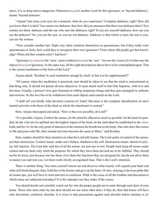 rance; it is so deep and so dangerous. Delusion (maya) is another word for this ignorance, so ‘beyond darkness’,
means ‘beyond delusion’.
“Arjuna! Just close your eyes for a moment; what do you experience? Complete darkness, right? How did
you know that it is dark? You cannot see darkness; then how did you announce that there was darkness there? Two
entities are there: darkness and the one who sees the darkness, right? If you are yourself darkness, how can you
see the darkness? No; you are the seer, so you are not darkness. Darkness is that which is seen; the seer is you;
you are the witness.
“Now consider another fact. Peple very often condemn themselves as ignoramuses, but if they really were
ignoramuses or fools, how could they to recognize their own ignorance? From where did people get that knowl-
edge? When did that wisdom enter? And how?
“Ignorance (a-jnana) is the ‘seen’; inner wisdom (jnana) is the ‘seer’. You are the vision (dhrik) that sees the
object (drisya) or ignorance. In the same way, all the eight descriptions above have to be contemplated upon. That
is the correct meditation of the form of the Lord.”
Arjuna asked, “Krishna! Is such meditation enough by itself, or has it to be supplemented?”
“Of course, when this meditation is practised, care should be taken to see that the mind is concentrated on
that thing only. It should not pursue diverse objectives. It must attach itself to that One Supreme, with love and
devotion. Usually, a person’s love gets fastened on trifling temporary things and thus gets entangled in setbacks
and sorrows. So the love has to be withdrawn from such objects and centred on the Lord.
“I shall tell you briefly what devotion consists of, listen! Devotion is the complete identification of one’s
mental activities with those of the ideal on which the attachment is centred.”
Here, Arjuna intercepted and asked, “How is that ever possible, oh Lord?”
“It is possible, Arjuna. Control the senses, let the mind be effaced as much as possible, let the heart be puri-
fied, let the vital airs be uplifted into the highest region of the head, let the individual be established in the Atmic
truth, and let Om be the only point of attention at the moment the breath leaves the body. One who does this comes
to Me and joins with Me; their mental activities become the same as Mine,” said Krishna.
Here, readers should fix their attention on what the Lord toldArjuna. The Lord spoke of control of the senses,
not their destruction. Control means: under one’s behest, obedient to the will. Destruction means: denial of activ-
ity, full inaction. The Lord also said this of all the senses, not just one or two. People must keep all senses under
control and use them only when the purposes for which they have been devised are to be fulfilled. They should
not be let loose, just because one has them. Give them the functions they are designed for, but do not allow them
to master you and ruin you. Let them work strictly on regulated lines. That is the Lord’s intention.
There is another thing. You must yourself reason out and discover what exactly will expand your heart and
what will breed disquiet; then, hold fast to the former and give up the latter. Or else, straying in devious paths like
an insane ape, you will have to twist and turn in confusion. What is the cause of all the troubles and discontent to
which many are subjected nowadays? It is the improper use they make of the senses.
You should decide and carefully watch out for who the proper people are to enter through each door of your
home. Those who must enter by one door should not use some other door; if they do, then that house will have
only discontent, confusion, disorder. It is wiser to take precautions against such disorder before entrance is ef-
 