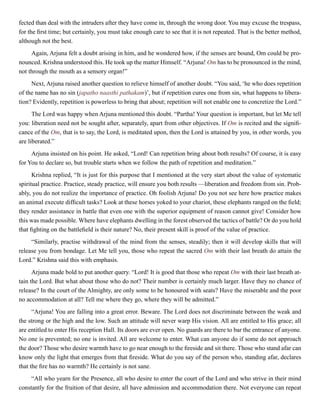 fected than deal with the intruders after they have come in, through the wrong door. You may excuse the trespass,
for the first time; but certainly, you must take enough care to see that it is not repeated. That is the better method,
although not the best.
Again, Arjuna felt a doubt arising in him, and he wondered how, if the senses are bound, Om could be pro-
nounced. Krishna understood this. He took up the matter Himself. “Arjuna! Om has to be pronounced in the mind,
not through the mouth as a sensory organ!”
Next, Arjuna raised another question to relieve himself of another doubt. “You said, ‘he who does repetition
of the name has no sin (japatho naasthi pathakam)’, but if repetition cures one from sin, what happens to libera-
tion? Evidently, repetition is powerless to bring that about; repetition will not enable one to concretize the Lord.”
The Lord was happy when Arjuna mentioned this doubt. “Partha! Your question is important, but let Me tell
you: liberation need not be sought after, separately, apart from other objectives. If Om is recited and the signifi-
cance of the Om, that is to say, the Lord, is meditated upon, then the Lord is attained by you, in other words, you
are liberated.”
Arjuna insisted on his point. He asked, “Lord! Can repetition bring about both results? Of course, it is easy
for You to declare so, but trouble starts when we follow the path of repetition and meditation.”
Krishna replied, “It is just for this purpose that I mentioned at the very start about the value of systematic
spiritual practice. Practice, steady practice, will ensure you both results —liberation and freedom from sin. Prob-
ably, you do not realize the importance of practice. Oh foolish Arjuna! Do you not see here how practice makes
an animal execute difficult tasks? Look at these horses yoked to your chariot, these elephants ranged on the field;
they render assistance in battle that even one with the superior equipment of reason cannot give! Consider how
this was made possible. Where have elephants dwelling in the forest observed the tactics of battle? Or do you hold
that fighting on the battlefield is their nature? No, their present skill is proof of the value of practice.
“Similarly, practise withdrawal of the mind from the senses, steadily; then it will develop skills that will
release you from bondage. Let Me tell you, those who repeat the sacred Om with their last breath do attain the
Lord.” Krishna said this with emphasis.
Arjuna made bold to put another query. “Lord! It is good that those who repeat Om with their last breath at-
tain the Lord. But what about those who do not? Their number is certainly much larger. Have they no chance of
release? In the court of the Almighty, are only some to be honoured with seats? Have the miserable and the poor
no accommodation at all? Tell me where they go, where they will be admitted.”
“Arjuna! You are falling into a great error. Beware. The Lord does not discriminate between the weak and
the strong or the high and the low. Such an attitude will never warp His vision. All are entitled to His grace; all
are entitled to enter His reception Hall. Its doors are ever open. No guards are there to bar the entrance of anyone.
No one is prevented; no one is invited. All are welcome to enter. What can anyone do if some do not approach
the door? Those who desire warmth have to go near enough to the fireside and sit there. Those who stand afar can
know only the light that emerges from that fireside. What do you say of the person who, standing afar, declares
that the fire has no warmth? He certainly is not sane.
“All who yearn for the Presence, all who desire to enter the court of the Lord and who strive in their mind
constantly for the fruition of that desire, all have admission and accommodation there. Not everyone can repeat
 