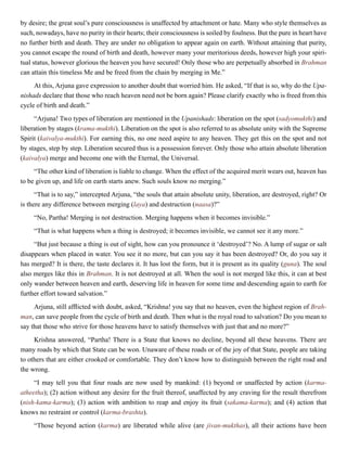by desire; the great soul’s pure consciousness is unaffected by attachment or hate. Many who style themselves as
such, nowadays, have no purity in their hearts; their consciousness is soiled by foulness. But the pure in heart have
no further birth and death. They are under no obligation to appear again on earth. Without attaining that purity,
you cannot escape the round of birth and death, however many your meritorious deeds, however high your spiri-
tual status, however glorious the heaven you have secured! Only those who are perpetually absorbed in Brahman
can attain this timeless Me and be freed from the chain by merging in Me.”
At this, Arjuna gave expression to another doubt that worried him. He asked, “If that is so, why do the Upa-
nishads declare that those who reach heaven need not be born again? Please clarify exactly who is freed from this
cycle of birth and death.”
“Arjuna! Two types of liberation are mentioned in the Upanishads: liberation on the spot (sadyomukthi) and
liberation by stages (krama-mukthi). Liberation on the spot is also referred to as absolute unity with the Supreme
Spirit (kaivalya-mukthi). For earning this, no one need aspire to any heaven. They get this on the spot and not
by stages, step by step. Liberation secured thus is a possession forever. Only those who attain absolute liberation
(kaivalya) merge and become one with the Eternal, the Universal.
“The other kind of liberation is liable to change. When the effect of the acquired merit wears out, heaven has
to be given up, and life on earth starts anew. Such souls know no merging.”
“That is to say,” intercepted Arjuna, “the souls that attain absolute unity, liberation, are destroyed, right? Or
is there any difference between merging (laya) and destruction (naasa)?”
“No, Partha! Merging is not destruction. Merging happens when it becomes invisible.”
“That is what happens when a thing is destroyed; it becomes invisible, we cannot see it any more.”
“But just because a thing is out of sight, how can you pronounce it ‘destroyed’? No. A lump of sugar or salt
disappears when placed in water. You see it no more, but can you say it has been destroyed? Or, do you say it
has merged? It is there, the taste declares it. It has lost the form, but it is present as its quality (guna). The soul
also merges like this in Brahman. It is not destroyed at all. When the soul is not merged like this, it can at best
only wander between heaven and earth, deserving life in heaven for some time and descending again to earth for
further effort toward salvation.”
Arjuna, still afflicted with doubt, asked, “Krishna! you say that no heaven, even the highest region of Brah-
man, can save people from the cycle of birth and death. Then what is the royal road to salvation? Do you mean to
say that those who strive for those heavens have to satisfy themselves with just that and no more?”
Krishna answered, “Partha! There is a State that knows no decline, beyond all these heavens. There are
many roads by which that State can be won. Unaware of these roads or of the joy of that State, people are taking
to others that are either crooked or comfortable. They don’t know how to distinguish between the right road and
the wrong.
“I may tell you that four roads are now used by mankind: (1) beyond or unaffected by action (karma-
atheetha); (2) action without any desire for the fruit thereof, unaffected by any craving for the result therefrom
(nish-kama-karma); (3) action with ambition to reap and enjoy its fruit (sakama-karma); and (4) action that
knows no restraint or control (karma-brashta).
“Those beyond action (karma) are liberated while alive (are jivan-mukthas), all their actions have been
 
