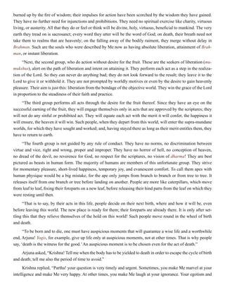 burned up by the fire of wisdom; their impulses for action have been scorched by the wisdom they have gained.
They have no further need for injunctions and prohibitions. They need no spiritual exercise like charity, virtuous
living, or austerity. All that they do or feel or think will be divine, holy, virtuous, beneficial to mankind. The very
earth they tread on is sacrosanct; every word they utter will be the word of God; on death, their breath need not
take them to realms that are heavenly; on the falling away of the bodily raiment, they merge without delay in
Brahman. Such are the souls who were described by Me now as having absolute liberation, attainment of Brah-
man, or instant liberation.
“Next, the second group, who do action without desire for the fruit. These are the seekers of liberation (mu-
mukshus), alert on the path of liberation and intent on attaining it. They perform each act as a step in the realiza-
tion of the Lord. So they can never do anything bad; they do not look forward to the result; they leave it to the
Lord to give it or withhold it. They are not prompted by worldly motives or even by the desire to gain heavenly
pleasure. Their aim is just this: liberation from the bondage of the objective world. They win the grace of the Lord
in proportion to the steadiness of their faith and practice.
“The third group performs all acts through the desire for the fruit thereof. Since they have an eye on the
successful earning of the fruit, they will engage themselves only in acts that are approved by the scriptures; they
will not do any sinful or prohibited act. They will equate each act with the merit it will confer, the happiness it
will ensure, the heaven it will win. Such people, when they depart from this world, will enter the supra-mundane
worlds, for which they have sought and worked; and, having stayed there as long as their merit entitles them, they
have to return to earth.
“The fourth group is not guided by any rule of conduct. They have no norms, no discrimination between
virtue and vice, right and wrong, proper and improper. They have no horror of hell, no conception of heaven,
no dread of the devil, no reverence for God, no respect for the scriptures, no vision of dharma! They are best
pictured as beasts in human form. The majority of humans are members of this unfortunate group. They strive
for momentary pleasure, short-lived happiness, temporary joy, and evanescent comfort. To call them apes with
human physique would be a big mistake, for the ape only jumps from branch to branch or from tree to tree. It
releases itself from one branch or tree before landing on another. People are more like caterpillars, which move
from leaf to leaf, fixing their foreparts on a new leaf, before releasing their hind parts from the leaf on which they
were resting until then.
“That is to say, by their acts in this life, people decide on their next birth, where and how it will be, even
before leaving this world. The new place is ready for them; their foreparts are already there. It is only after set-
tling this that they relieve themselves of the hold on this world! Such people move round in the wheel of birth
and death.
“To be born and to die, one must have auspicious moments that will guarantee a wise life and a worthwhile
end, Arjuna! Yogis, for example, give up life only at auspicious moments, not at other times. That is why people
say, ‘death is the witness for the good.’An auspicious moment is to be chosen even for the act of death.”
Arjuna asked, “Krishna! Tell me when the body has to be yielded to death in order to escape the cycle of birth
and death; tell me also the period of time to avoid.”
Krishna replied, “Partha! your question is very timely and urgent. Sometimes, you make Me marvel at your
intelligence and make Me very happy. At other times, you make Me laugh at your ignorance. Your egotism and
 
