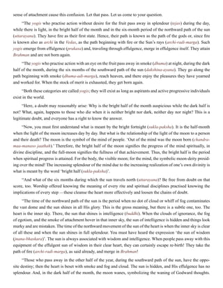 sense of attachment cause this confusion. Let that pass. Let us come to your question.
“The yogis who practise action without desire for the fruit pass away in splendour (tejas) during the day,
while there is light, in the bright half of the month and in the six-month period of the northward path of the sun
(uttarayana). They have fire as their first state. Hence, their path is known as the path of the gods or, since fire
is known also as archi in the Vedas, as the path beginning with fire or the Sun’s rays (archi-radi-marga). Such
yogis emerge from effulgence (prakasa) and, traveling through effulgence, merge in effulgence itself. They attain
Brahman and are not born again.
“The yogis who practise action with an eye on the fruit pass away in smoke (dhuma) at night, during the dark
half of the month, during the six months of the southward path of the sun (dakshina-ayana). They go along the
path beginning with smoke (dhuma-adi-marga), reach heaven, and there enjoy the pleasures they have yearned
and worked for. When the stock of merit is exhausted, they get born again.
“Both these categories are called yogis; they will exist as long as aspirants and active progressive individuals
exist in the world.
“Here, a doubt may reasonably arise: Why is the bright half of the month auspicious while the dark half is
not? What, again, happens to those who die when it is neither bright nor dark, neither day nor night? This is a
legitimate doubt, and everyone has a right to know the answer.
“Now, you must first understand what is meant by the bright fortnight (sukla-paksha). It is the half-month
when the light of the moon increases day by day. But what is the relationship of the light of the moon to a person
and their death? The moon is the symbol of the mind of people. ‘Out of the mind was the moon born (chandra-
maa-manaso jaathah).’ Therefore, the bright half of the moon signifies the progress of the mind spiritually, in
divine discipline, and the full-moon signifies the fullness of that achievement. Thus, the bright half is the period
when spiritual progress is attained. For the body, the visible moon; for the mind, the symbolic moon-deity presid-
ing over the mind! The increasing splendour of the mind due to the increasing realization of one’s own divinity is
what is meant by the word ‘bright half (sukla-paksha)’.
“And what of the six months during which the sun travels north (uttarayana)? Be free from doubt on that
score, too. Worship offered knowing the meaning of every rite and spiritual disciplines practised knowing the
implications of every step —these cleanse the heart more effectively and loosen the chains of doubt.
“The time of the northward path of the sun is the period when no dot of cloud or whiff of fog contaminates
the vast dome and the sun shines in all His glory. This is the gross meaning, but there is a subtle one, too. The
heart is the inner sky. There, the sun that shines is intelligence (buddhi). When the clouds of ignorance, the fog
of egotism, and the smoke of attachment hover in that inner sky, the sun of intelligence is hidden and things look
murky and are mistaken. The time of the northward movement of the sun of the heart is when the inner sky is clear
of all these and when the sun shines in full splendour. You must have heard the expression ‘the sun of wisdom
(jnana-bhaskara)’. The sun is always associated with wisdom and intelligence. When people pass away with this
equipment of the effulgent sun of wisdom in their clear heart, they can certainly escape re-birth! They take the
path of fire (archi-radi-marga), as said already, and merge in Brahman!
“Those who pass away in the other half of the year, during the southward path of the sun, have the oppo-
site destiny; then the heart is beset with smoke and fog and cloud. The sun is hidden, and His effulgence has no
splendour. And, in the dark half of the month, the moon wanes, symbolizing the waning of Godward thoughts.
 