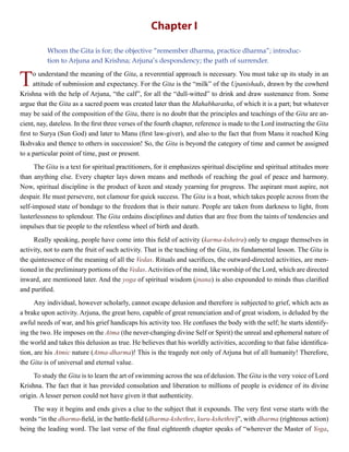 Chapter I
Whom the Gita is for; the objective “remember dharma, practice dharma”; introduc-
tion to Arjuna and Krishna; Arjuna’s despondency; the path of surrender.
To understand the meaning of the Gita, a reverential approach is necessary. You must take up its study in an
attitude of submission and expectancy. For the Gita is the “milk” of the Upanishads, drawn by the cowherd
Krishna with the help of Arjuna, “the calf”, for all the “dull-witted” to drink and draw sustenance from. Some
argue that the Gita as a sacred poem was created later than the Mahabharatha, of which it is a part; but whatever
may be said of the composition of the Gita, there is no doubt that the principles and teachings of the Gita are an-
cient, nay, dateless. In the first three verses of the fourth chapter, reference is made to the Lord instructing the Gita
first to Surya (Sun God) and later to Manu (first law-giver), and also to the fact that from Manu it reached King
Ikshvaku and thence to others in succession! So, the Gita is beyond the category of time and cannot be assigned
to a particular point of time, past or present.
The Gita is a text for spiritual practitioners, for it emphasizes spiritual discipline and spiritual attitudes more
than anything else. Every chapter lays down means and methods of reaching the goal of peace and harmony.
Now, spiritual discipline is the product of keen and steady yearning for progress. The aspirant must aspire, not
despair. He must persevere, not clamour for quick success. The Gita is a boat, which takes people across from the
self-imposed state of bondage to the freedom that is their nature. People are taken from darkness to light, from
lusterlessness to splendour. The Gita ordains disciplines and duties that are free from the taints of tendencies and
impulses that tie people to the relentless wheel of birth and death.
Really speaking, people have come into this field of activity (karma-kshetra) only to engage themselves in
activity, not to earn the fruit of such activity. That is the teaching of the Gita, its fundamental lesson. The Gita is
the quintessence of the meaning of all the Vedas. Rituals and sacrifices, the outward-directed activities, are men-
tioned in the preliminary portions of the Vedas. Activities of the mind, like worship of the Lord, which are directed
inward, are mentioned later. And the yoga of spiritual wisdom (jnana) is also expounded to minds thus clarified
and purified.
Any individual, however scholarly, cannot escape delusion and therefore is subjected to grief, which acts as
a brake upon activity. Arjuna, the great hero, capable of great renunciation and of great wisdom, is deluded by the
awful needs of war, and his grief handicaps his activity too. He confuses the body with the self; he starts identify-
ing the two. He imposes on the Atma (the never-changing divine Self or Spirit) the unreal and ephemeral nature of
the world and takes this delusion as true. He believes that his worldly activities, according to that false identifica-
tion, are his Atmic nature (Atma-dharma)! This is the tragedy not only of Arjuna but of all humanity! Therefore,
the Gita is of universal and eternal value.
To study the Gita is to learn the art of swimming across the sea of delusion. The Gita is the very voice of Lord
Krishna. The fact that it has provided consolation and liberation to millions of people is evidence of its divine
origin. A lesser person could not have given it that authenticity.
The way it begins and ends gives a clue to the subject that it expounds. The very first verse starts with the
words “in the dharma-field, in the battle-field (dharma-kshethre, kuru-kshethre)”, with dharma (righteous action)
being the leading word. The last verse of the final eighteenth chapter speaks of “wherever the Master of Yoga,
 
