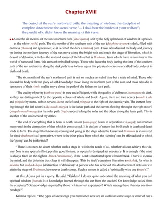 Chapter XVIII
The period of the sun’s northward path; the meaning of wisdom; the discipline of
complete detachment; the sacred verse “... I shall bear the burden of your welfare”;
the pundit who didn’t know the meaning of this verse.
“Since the six months of the sun’s northern path (uttarayana) is lit by the holy splendour of wisdom, it is praised
as the white (sukla) path. The six months of the southern path of the sun (dakshina-ayana) is dark, filled with
dullness (thamas) and ignorance; so it is called the dark (krishna) path. Those who discard the body and journey
on during the northern journey of the sun move along the bright path and reach the stage of liberation, which is
devoid of delusion, which is the seat and source of the bliss that is Brahman, from which there is no return to this
world of name and form, this arena of embodied beings. Those who leave the body during the time of the southern
path of the sun and move along the dark path have to bear again this physical encasement called body, subject to
birth and death.
“The six months of the sun’s northward path is not so much a period of time but a state of mind. Those who
discard the body with the glory of self-knowledge move along the northern path of the sun, and those who die in
ignorance of their Atmic reality move along the path of the fathers or dark path.
“The quality of purity (sathwa-guna) is pure and effulgent, while the quality of dullness (thamoguna) is dark,
so they are distinguished by the opposite colours of white and black. Again, there are two nerves (naadis), ida
and pingala by name, subtle nerves; ida to the left and pingala to the right of the carotic vein. The current flow-
ing through the left nostril (ida-naadi-marga) is the lunar path and the current flowing throught the right nostril
(pingala-naadi-marga) is the solar path. Yogis proceed along the solar and the others along the lunar path. This is
another of the unobserved mysteries.
“The end of everything that is born is death; union (sam-yoga) leads to separation (vi-yoga); construction
must result in the destruction of that which is constructed. It is the law of nature that birth ends in death and death
leads to birth. The stage that knows no coming and going is the stage when the Universal Brahman is visualized,
for since Brahman is all-pervasive, where is the other place from which the ‘coming’can be effected and to which
the ‘going’ can be performed?
“There is no need to doubt whether such a stage is within the reach of all, whether all can achieve this vic-
tory. Nor is any special effort, peculiar good fortune, or specially designed act necessary. It is enough if the mind
is always fixed on the highest Atma (Paramatma), if the Lord is meditated upon without break. That will cleanse
the mind, and the delusion that clogs it will disappear. This by itself comprises liberation (moksha), for what is
moksha but moha-kshaya (destruction of delusion)? A person who has achieved this destruction of delusion will
attain the stage of Brahman, howsoever death comes. Such a person is called a ‘spiritually wise one (jnani)’.”
At this, Arjuna put in a query. He said, “Krishna! I do not quite understand the meaning of what you call
spiritual wisdom (jnana). Is it knowledge learned through the ear from the teacher? Or knowledge culled from
the scriptures? Or knowledge imparted by those rich in actual experience? Which among these liberates one from
bondage?”
Krishna replied: “The types of knowledge you mentioned now are all useful at some stage or other of one’s
 