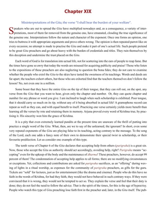 Chapter XIX
Misinterpretations of the Gita; the verse “I shall bear the burden of your welfare”.
Speakers who are out to spread the Gita have multiplied nowadays and, as a consequence, a variety of inter-
pretations, most of them far removed from the genuine one, have emanated, clouding the true significance of
the genuine one. Interpretations follow the nature and character of the exponent. Once one forms an opinion, one
tries to buttress it with appropriate arguments and prove others wrong. The opinion is then repeated parrot-like on
every occasion; no attempt is made to practise the Gita and make it part of one’s actual life. Such people pretend
to be great Gita preachers and go about heavy with the burden of credentials and titles. They ruin themselves by
this deception and undermine the trust placed on the Gita.
Each word of God is for translation into actual life, not for scattering into the ears of people to reap fame. But
the times have gone so awry that today the words are misused for acquiring publicity and praise! Those who listen
to the expositions of these preachers are also neglecting to question the bona fides; they do not care to examine
whether the people who extol the Gita to the skies have tasted the sweetness of its teachings. Words and deeds are
far apart; the teachers exhort others, but those who are exhorted find that the teachers themselves don’t follow the
lesson! No, not even one in a million.
Some boast that they have the entire Gita on the tip of their tongue, that they can roll out, on the spot, any
verse from the Gita that you want to hear, given only the chapter and number. Or, they can quote chapter and
number for any phrase or word you give. I am inclined to laugh when such scholarship is exhibited. Poor tongue,
that it should carry so much on its tip, without any of it being absorbed in actual life! A gramophone record can
repeat as well as they can, and with equal benefit to itself. Practicing one verse certainly yields more benefit than
learning all the verses by rote and retaining them in memory. Arjuna proved every word of Krishna true, by prac-
tising it. His sincerity won him the grace of Krishna.
It is a pity that even extremely learned pundits at the present time are unaware of the thrill of putting into
practice a single word of the Gita. What, then, are we to say of the unlearned, the ignorant? In short, even some
very reputed exponents of the Gita are playing false to its teaching, acting contrary to the message. To the song
of the Lord, each one adds a fancy note of their own to demonstrate their special twist in scholarship, or their
favourite predilection. Let us consider one example of this type.
The tenth verse of Chapter 6 of the Gita declares that accepting help from others (parigraha) is a great sin.
Now, those who accept the Gita as authority should act accordingly, avoiding help, right? Parigraha means “ac-
cepting” even for the upkeep of the body and the maintenance of dharma! These preachers, however, do accept 99
percent of them! The condemnation of accepting help applies to all forms; there are no modifying circumstances
or exceptions. Yet, collections and contributions are asked for parigraha sacrifices, as an “offering” during wav-
ing of lights in a ritual worship, as expenses for the community of parigraha preachers, as gifts for the guru.
Tickets are “sold” for lectures, just as for entertainment (like the drama and cinema). People who do this have no
faith in the words of Krishna, for had they faith, they would not have behaved in such contrary ways. If they were
convinced that it is wrong, they would not be tempted to act so. They explain the verse and feel that their duty is
done; they do not feel the need to follow the advice. That is the spirit of the times, for this is the age of hypocrisy.
People who watch this type of Gita preaching lose faith first in the preacher and, later, in the Gita itself. The pub-
 