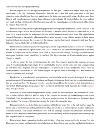 licity dissolves into mere pomp and vanity.
The teachings of the Gita don’t get the respect that the book gets. Thousands of people, when they see the
sacred books —the Gita, Ramayana, Bhagavatha, Bharatha, etc.— bow their heads, press them to their eyes,
place them on their heads, keep them on a special seat in the shrine, and reverentially place a few flowers on them.
They sit with closed eyes and, with tear drops rolling down their cheeks, fall prostrate before the books and rise
very much satisfied with themselves! All that reverence is for the stack of paper, not for the contents of the books,
the subjects they deal with.
The head must carry not the weight of the paper but the message explained thereon. Attach value not to the
book but to the subject; revere not the volume but the matter expounded therein. Install it not on the altar but in the
heart. For it is only then that the authority of the Gita will be honoured steadily, at all times. The mind won’t be
cleansed of egotism or like evils by all this outward reverence, learning by rote, offering worship in shrine rooms,
holding the head, pressing on the eyes, etc. Let the message enter the heart; put it into practice and taste the joy
that comes from it. That’s the way to honour the Gita.
The tastiest dish can never quell your hunger if you place it on your head or press it to your eye or fall pros-
trate before it. The Gita is on a par with this. The Gita is a tasty dish, full of the sweet ingredients of devotion,
wisdom, action (karma), and detachment. Eat it; drink it. One mouthful is enough. The hungry one does not need
all the grain that is harvested; a handful of rice suffices. The thirsty one need not drink the Godavari dry; a glass
of water is enough.
He who has hunger for God need not consume the entire Gita; it can be quenched by practising even one
verse. A box of matches has many sticks; if you want to light a fire, you need to strike only one; you can nurture
the little flame into a huge fire, with care and diligence. The entire stock of sticks need not be struck. There are
700 sticks in the Gita; each one is a stick from which you can light the flame of wisdom (jnana). Strike one on the
stone of experience; that is enough.
The Gita has to be used thus for self-realization; that is the holy task for which it is designed. It is a great
wrong to misuse it. All attempts to use it for fame and fortune, for titles and display, are but symptoms of egotism;
they are acts of sacrilege. The fragrance (gandha) must be extracted from this book (grantha); that is the test of
scholarship. The fragrance is the essence of the book. Do not, on the other hand, transform the brain (masthaka)
into a book (pusthaka).
See God in the stone; do not change God into a stone. That is the desirable vision. The stone must be visual-
ized as divine, suffused with God, which it really is. This vision is the precious gift that God has given the people
of this land. Pearls do not float on the waves of the ocean, so dive deep into the silent caverns at the bottom if you
yearn for them. The people of this land have sought for God in this manner for ages.
The practice of dharma is the body; the realization of God is its heart. This is the truth that has urged the
people here to march forward and save themselves. They are not slaves to outward polish, external embroidery,
or material comfort. They search for the basic Atma with the inner eye and cultivate detachment. However, the
people of India (Bharath), who have this grand nature, are attracted today by material progress and outward pomp!
This tragedy is much to be regretted.
Those who go about expounding the Gita with the object of earning money are thereby keeping God afar.
They may give various justifications for their behaviour, no doubt; but no one who has real faith in the Gita or
 