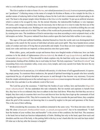 who is a real adherent of its teaching can accept their explanations.
The Gita is spoken in order to foster dharma, not valued possessions (danam); it serves to promote goodness,
not “goodsness”. Collecting money in the name of a temple for Krishna or Rama, or for a temple for the Gita, is
another means of reducing faith in God; building a house for the Lord who is immanent and all-pervading is ab-
surd. The heart is the proper temple where Krishna or the Gita is to be installed. To put up an artificial structure,
which is certain to be ravaged by time, for the eternal Absolute, the indestructible Godhead, is very improper.
Of course, until a stage is reached, these may be necessary, but in that case it is wiser to make the best use of the
ancient temples that already exist. Building new ones and ruining the old ones is as foolish as killing the cow and
donating footwear made out of its hide! The welfare of the world can be promoted by renovating old temples, not
by creating new ones. The installation of God in ancient days was done according to strict scriptural ritual, so the
old temples are holier. The power radiated from them confers upon this land what little welfare it now enjoys.
The sages of the past suffered hardships, detached themselves from the world, and even disintegrated their
physiques in the search for the secrets of individual salvation and social uplift. They have handed down certain
codes of conduct and rules of living that are practicable and simple. Even these are now neglected or misunder-
stood; new codes and rules are imposed, so these precious ones have gone under.
When elders, gurus, and pundits accept and honour these new-fangled modes of behaviour, how can India
continue to be the abode of righteousness (dharma-kshetra), the abode of yoga (yoga-kshetra), and the abode
of surrender (thyaga-kshetra)? This downfall in ideals explains why the land that verily was a bestower of food
(anna-purna), feeding all her children, has to wail today for food. The holy experience “I am Siva (Sivoham)” was
resounding from every mountain valley, every cave, every temple, and every sacred river bank; but now the cry
is “I am dead (Savoham)”!
The land has lost its ancient joy; it is infested with anxiety; it is the home of self-aggrandizement; it is pursu-
ing empty pomp. To counteract these tendencies, the spread of spiritual knowledge by people who have actually
experienced the joy of spiritual discipline and success in and through it has become very necessary. Everyone
from the simple unlettered peson to the realized sage (paramahamsa) must recognize this need. All must cultivate
faith in the Gita and take it as the authentic word of the Lord.
The Lord has given the assurance, “I shall bear the burden of your welfare, here and hereafter (Yoga-ksh-
emam vahaamyaham)”. He has undertaken this task voluntarily. But for mortals and aspirants to benefit from
this, they have to live as ordained; they have to adhere to the lines laid down. When they feel that they are not so
helped, they have only to examine their own lives and discover how far they have kept up the commands of God
regarding the regulation of life. They fail to examine this. They do not consider the past and future; they complain
about the grief of the moment, not knowing that it is caused by neglect in the past and ignorance of the future.
This is the root of their suffering.
While considering this assurance, the condition contained in the same verse, “For those devotees who wor-
ship Me alone (Ananyaah chinthayanthah maam, ye janaah paryupaasathe)”, has to be remembered. “I shall
bear the burden of your welfare, here and hereafter” is the crown of this condition, the final fruit. The assurance
is the head; but no head can function independently of limbs. Holding fast only to the head, apart from neck and
shoulders and the rest of the body, is like putting faith in the key in one’s hand after the iron safe has been stolen!
Of what use is the key after the treasure is burgled?
 