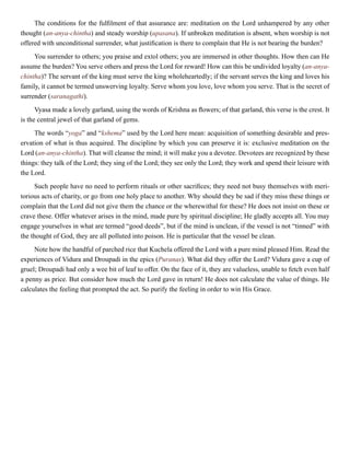The conditions for the fulfilment of that assurance are: meditation on the Lord unhampered by any other
thought (an-anya-chintha) and steady worship (upasana). If unbroken meditation is absent, when worship is not
offered with unconditional surrender, what justification is there to complain that He is not bearing the burden?
You surrender to others; you praise and extol others; you are immersed in other thoughts. How then can He
assume the burden? You serve others and press the Lord for reward! How can this be undivided loyalty (an-anya-
chintha)? The servant of the king must serve the king wholeheartedly; if the servant serves the king and loves his
family, it cannot be termed unswerving loyalty. Serve whom you love, love whom you serve. That is the secret of
surrender (saranagathi).
Vyasa made a lovely garland, using the words of Krishna as flowers; of that garland, this verse is the crest. It
is the central jewel of that garland of gems.
The words “yoga” and “kshema” used by the Lord here mean: acquisition of something desirable and pres-
ervation of what is thus acquired. The discipline by which you can preserve it is: exclusive meditation on the
Lord (an-anya-chintha). That will cleanse the mind; it will make you a devotee. Devotees are recognized by these
things: they talk of the Lord; they sing of the Lord; they see only the Lord; they work and spend their leisure with
the Lord.
Such people have no need to perform rituals or other sacrifices; they need not busy themselves with meri-
torious acts of charity, or go from one holy place to another. Why should they be sad if they miss these things or
complain that the Lord did not give them the chance or the wherewithal for these? He does not insist on these or
crave these. Offer whatever arises in the mind, made pure by spiritual discipline; He gladly accepts all. You may
engage yourselves in what are termed “good deeds”, but if the mind is unclean, if the vessel is not “tinned” with
the thought of God, they are all polluted into poison. He is particular that the vessel be clean.
Note how the handful of parched rice that Kuchela offered the Lord with a pure mind pleased Him. Read the
experiences of Vidura and Droupadi in the epics (Puranas). What did they offer the Lord? Vidura gave a cup of
gruel; Droupadi had only a wee bit of leaf to offer. On the face of it, they are valueless, unable to fetch even half
a penny as price. But consider how much the Lord gave in return! He does not calculate the value of things. He
calculates the feeling that prompted the act. So purify the feeling in order to win His Grace.
 