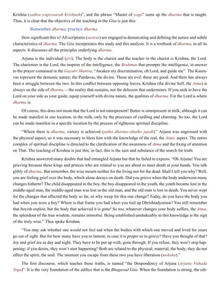 Krishna (yathra yogeswarah Krishnah)”, and the phrase “Master of yoga” sums up the dharma that is taught.
Thus, it is clear that the objective of the teaching in the Gita is just this:
Remember dharma; practice dharma.
How significant this is! All scriptures (sastras) are engaged in demarcating and defining the nature and subtle
characteristics of dharma. The Gita incorporates this study and this analysis. It is a textbook of dharma, in all its
aspects. It discusses all the principles underlying dharma.
Arjuna is the individual (jivi). The body is the chariot and the teacher in the chariot is Krishna, the Lord.
The charioteer is the Lord, the inspirer of the intelligence, the Brahman that prompts the intelligence, in answer
to the prayer contained in the Gayatri Mantra: “Awaken my discrimination, oh Lord, and guide me”. The Kaura-
vas represent the demonic nature; the Pandavas, the divine. Those are evil; these are good. And there has always
been a struggle between the two. In this conflict between opposing forces, Krishna (the divine Self, the Atma) is
always on the side of dharma —the reality that sustains, not the delusion that undermines. If you seek to have the
Lord on your side as your guide, equip yourself with divine nature, the qualities of dharma. For the Lord is where
dharma is.
Of course, this does not mean that the Lord is not omnipresent! Butter is omnipresent in milk, although it can
be made manifest in one location, in the milk, only by the processes of curdling and churning. So too, the Lord
can be made manifest in a specific location by the process of righteous spiritual discipline.
“Where there is dharma, victory is achieved (yatho dharma-sthatho jayah).” Arjuna was engrossed with
the physical aspect, so it was necessary to bless him with the knowledge of the real, the Atmic aspect. The entire
complex of spiritual discipline is directed to the clarification of the awareness of Atma and the fixing of attention
on That. The teaching of Krishna is just this; in fact, this is the sum and substance of the search for truth.
Krishna answered many doubts that had entangled Arjuna but that he failed to express. “Oh Arjuna! You are
grieving because these kings and princes who are related to you are about to meet death at your hands. You talk
glibly of dharma. But remember, the wise mourn neither for the living nor for the dead. Shall I tell you why? Well,
you are feeling grief over the body, which alone decays on death. Did you grieve when the body underwent many
changes hitherto? The child disappeared in the boy, the boy disappeared in the youth, the youth became lost in the
middle-aged man, the middle-aged man was lost in the old man, and the old man is lost in death. You never wept
for the changes that affected the body so far, so why weep for this one change? Today, do you have the body you
had when you were a boy? Where is that frame you had when you tied up Dhrishtadyumna? You still remember
that boyish exploit, but the body that achieved it is gone! So too, whatever changes your body suffers, the Atma,
the splendour of the true wisdom, remains immortal. Being established unshakeably in this knowledge is the sign
of the truly wise.” Thus spoke Krishna.
“You may ask whether one would not feel sad when the bodies with which one moved and lived for years
go out of sight. But for how many have you to lament, in case it is proper so to grieve? Have you thought of that?
Joy and grief are as day and night. They have to be put up with, gone through. If you refuse, they won’t stop hap-
pening; if you desire, they won’t start happening! Both are related to the physical, material, the body; they do not
affect the spirit, the soul. The moment you escape from these two you have liberation (moksha).”
The first discourse, which teaches these truths, is named “the Despondency of Arjuna (Arjuna Vishada
Yoga)”. It is the very foundation of the edifice that is the Bhagavad Gita. When the foundation is strong, the edi-
 