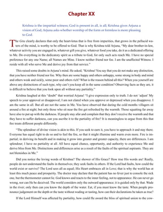 Chapter XX
Krishna is the impartial witness; God is present in all, is all; Krishna gives Arjuna a
vision of God; Arjuna asks whether worship of the form or formless is more pleasing
to God.
The Gita clearly declares that only the heart-lotus that is free from impurities, that grows in the pellucid wa-
ters of the mind, is worthy to be offered to God. That is why Krishna told Arjuna, “My dear brother-in-law,
whatever activity you are engaged in, whatever gift you give, whatever food you take, do it as a dedicated offering
to Me. Do everything in the dedicatory spirit as a tribute to God, for only such acts reach Me. I have no special
preference for any one Name; all Names are Mine. I know neither friend nor foe. I am the unaffected Witness. I
reside with all who serve Me and derive joy from that service.”
This raised some doubts inArjuna’s mind. He asked, “Krishna! You say that you do not make any distinction,
that you have neither friend nor foe. Why then are some happy and others unhappy, some strong in body and mind
and others weak and sickly, some poor and others rich? What is the reason behind all this? When you yourself are
above any distinctions of such type, why can’t you keep all in the same condition? Observing facts as they are, it
is difficult to believe that you look upon all without any partiality.”
Krishna laughed at this “doubt” that worried Arjuna! “I give expression only to truth. I do not ‘adjust’ My
speech to your approval or disapproval; I am not elated when you approve or depressed when you disapprove. I
am the same in all. But all are not the same in Me. You have observed that during the cold months villagers sit
around a fire at night; but only those who sit near the fire get refreshed by the warmth. Those squatting far away
have also to put up with the darkness. If people stay afar and complain that they don’t receive the warmth and that
they have to suffer darkness, can you ascribe it to the partiality of fire? It is meaningless to argue from this that
fire treats different people differently.
“The splendour of divine vision is akin to this. If you seek to earn it, you have to approach it and stay there.
Everyone has equal right to do so and to feel the fire, so that it might illumine and warm even more. Fire is im-
partial; in deriving its benefit and in making it grow into greater and greater capacity, there are differences. I am
splendour; I have no partiality at all. All have equal chance, opportunity, and authority to experience Me and
derive bliss from Me. Distinctions and differences arise as a result of the faults of the spiritual aspirants. They are
not blemishes in Me.”
Did you notice the loving words of Krishna? The shower of His Grace? How true His words are! Really,
people do not understand the faults in themselves; they seek faults in others. If the Lord had faults, how could the
world exist or survive? The Lord sees all as equal; His Heart embraces all in Love; that is why the world has at
least this much peace and prosperity. The doctor may declare that the patient has no fever just to console the sick
one, but the thermometer cannot lie. God knows and reacts to the inner feeling, not to appearance. He can never go
wrong, nor can He be deceived. The world considers only the outward appearance; it is guided only by that. Wade
in the river; only then can you know the depth of the water. Eat, if you must know the taste. When people pro-
nounce judgement on the depth or the taste without wading or tasting, how can their declarations be taken as true?
If the Lord Himself was affected by partiality, how could He award the bliss of spiritual union to the cow-
 