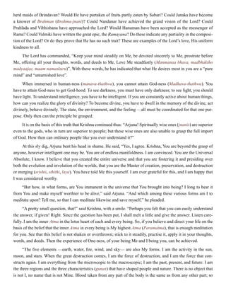 herd maids of Brindavan? Would He have partaken of fruits partly eaten by Sabari? Could Janaka have become
a knower of Brahman (Brahma-jnani)? Could Nandanar have achieved the grand vision of the Lord? Could
Prahlada and Vibhishana have approached the Lord? Would Hanuman have been accepted as the messenger of
Rama? Could Valmiki have written the great epic, the Ramayana? Do these indicate any partiality in the composi-
tion of the Lord? Or do they prove that He has no such trait? These are examples of the Lord’s love, His uniform
kindness to all.
The Lord has commanded, “Keep your mind steadily on Me, be devoted sincerely to Me, prostrate before
Me, offering all your thoughts, words, and deeds to Me, Love Me steadfastly (Manmanaa bhava, madbhaktho
madyaajee, maam namaskuru)”. With these words, he has indicated that what He desires most in you are a “pure
mind” and “untarnished love”.
When immersed in human-ness (manava-thathwa), you cannot attain God-ness (Madhava-thathwa). You
have to attain God-ness to get God-hood. To see darkness, you must have only darkness; to see light, you should
have light. To understand intelligence, you have to be intelligent. If you are constantly active about human things,
how can you realize the glory of divinity? To become divine, you have to dwell in the memory of the divine, act
divinely, behave divinely. The state, the environment, and the feeling —all must be coordinated for that one pur-
pose. Only then can the principle be grasped.
It is on the basis of this truth that Krishna continued thus: “Arjuna! Spiritually wise ones (jnanis) are superior
even to the gods, who in turn are superior to people; but these wise ones are also unable to grasp the full import
of God. How then can ordinary people like you ever understand it?”
At this sly dig, Arjuna bent his head in shame. He said, “Yes, I agree. Krishna, You are beyond the grasp of
anyone, however intelligent one may be. You are of endless manifoldness. I am convinced. You are the Universal
Absolute, I know. I believe that you created the entire universe and that you are fostering it and presiding over
both the evolution and involution of the worlds, that you are the Master of creation, preservation, and destruction
or merging (srishti, sthithi, laya). You have told Me this yourself. I am ever grateful for this, and I am happy that
I was considered worthy.
“But how, in what forms, are You immanent in the universe that You brought into being? I long to hear it
from You and make myself worthier to be alive,” said Arjuna. “And which among these various forms am I to
meditate upon? Tell me, so that I can meditate likewise and save myself,” he pleaded.
“A pretty small question, that!” said Krishna, with a smile. “Perhaps you felt that you can easily understand
the answer, if given! Right. Since the question has been put, I shall melt a little and give the answer. Listen care-
fully. I am the inner Atma in the lotus heart of each and every being. So, if you believe and direct your life on the
basis of the belief that the inner Atma in every being is My highest Atma (Paramatma), that is enough meditation
for you. See that this belief is not shaken or overthrown; stick to it steadily, practise it, apply it in your thoughts,
words, and deeds. Then the experience of One-ness, of your being Me and I being you, can be achieved.
“The five elements —earth, water, fire, wind, and sky— are also My forms. I am the activity in the sun,
moon, and stars. When the great destruction comes, I am the force of destruction, and I am the force that con-
structs again. I am everything from the microscopic to the macroscopic; I am the past, present, and future. I am
the three regions and the three characteristics (gunas) that have shaped people and nature. There is no object that
is not I, no name that is not Mine. Blood taken from any part of the body is the same as from any other part; so
 