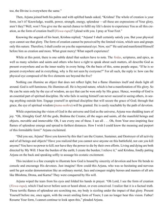 too, the Divine is everywhere the same.”
Then, Arjuna joined both his palms and with uplifted hands asked, “Krishna! The whole of creation is your
form, isn’t it? Knowledge, wealth, power, strength, energy, splendour —all these are expressions of Your glory,
aren’t they? Well, won’t You give me the sacred chance to fulfil my life’s desire to experience You as all this cre-
ation, as the form of creation Itself (Viswa-rupa)? I plead with you. I pray at Your Feet.”
Knowing the anguish of his heart, Krishna replied, “Arjuna! I shall certainly satisfy you. But your physical
eyes cannot see that glory. The form of creation cannot be perceived by the limited vision, which sees and grasps
only this nature. Therefore, I shall confer on you the supernatural eye. Now, see!” He said and manifested Himself
before him as creation and more. What great mercy! What superb experience!
While at this point, there is one subtle detail that seekers have to note. The Vedas, scriptures, and epics, as
well as many scholars and saints and others who have a right to speak about such matters, all describe God as
present everywhere and as the inner reality in every being. On the basis of this, some people argue, “If he is so
present everywhere and in everything, why is He not seen by everyone?” For all such, the reply is: how can the
physical eye composed of the five elements see beyond the five?
Nothing can illumine an object that does not reflect light; but a flame illumines itself and sheds light all
around. God is self-luminous; He illumines all. He is beyond nature, which is but a manifestation of His glory. So
He can be seen only by the eye of wisdom, an eye that can be won only by His grace. Hence, worship of God is
an essential part of spiritual discipline. He who fails in seeing himself can never succeed in seeing others, in see-
ing anything outside him. Engage yourself in spiritual discipline that will secure the grace of God; through that
grace, the eye of spiritual wisdom (jnana-nethra) will be granted. He is easily reachable by the path of devotion.
While experiencing the vision of God in the universe and God as the universe, Arjuna was shedding tears of
joy. “Oh, Almighty God! All the gods, Brahma the Creator, all the sages and saints, all the manifold beings and
objects, movable and immovable: Oh, I see every one of these. I see all . . . Oh, from Your awe-inspiring face
flames of splendour emerge and spread to farthest distances. How I wish I could know the meaning and purport
of this formidable form!” Arjuna exclaimed.
“Did you see, Arjuna? Have you known by this that I am the Creator, Sustainer, and Destroyer of all activity
and of all beings and objects? Have you realized that you cannot save anyone on this battlefield, nor can you kill
anyone? You have no power to kill; nor have they the power to die by their own efforts. Living and dying are both
directed by My Will. I bear the burden of the earth; I create the burden; I relieve it,” said Krishna, fondly patting
Arjuna on the back and speaking softly to assuage his ecstatic excitement.
This incident is a fine example to illustrate how God is bound by sincerity of devotion and how He bends to
console and encourage His devotees. Just imagine! How could this Arjuna, who was so hesitating and nervous
until he got ocular demonstration like an ordinary mortal, face and conquer mighty heroes and masters of all arts
like Bhishma, Drona, and Karna? They were conquered by His will.
Arjuna wiped the tears from his eyes and folded his hands in prayer. “Oh Lord, I see the form of creation
(Viswa-rupa), which I had never before seen or heard about, or even conceived. I realize that it is a factual truth.
Those terrific flames of splendour are scorching me, my body is sizzling under the impact of that glory. Present
Yourself before me, once again, with the sweet smiling form of Yours; I can no longer bear this vision. Father!
Resume Your form, I cannot continue to look upon this,” pleaded Arjuna.
 