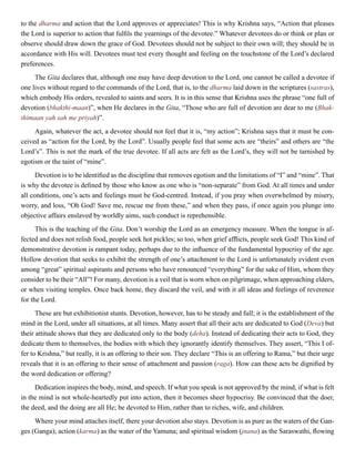 to the dharma and action that the Lord approves or appreciates! This is why Krishna says, “Action that pleases
the Lord is superior to action that fulfils the yearnings of the devotee.” Whatever devotees do or think or plan or
observe should draw down the grace of God. Devotees should not be subject to their own will; they should be in
accordance with His will. Devotees must test every thought and feeling on the touchstone of the Lord’s declared
preferences.
The Gita declares that, although one may have deep devotion to the Lord, one cannot be called a devotee if
one lives without regard to the commands of the Lord, that is, to the dharma laid down in the scriptures (sastras),
which embody His orders, revealed to saints and seers. It is in this sense that Krishna uses the phrase “one full of
devotion (bhakthi-maan)”, when He declares in the Gita, “Those who are full of devotion are dear to me (Bhak-
thimaan yah sah me priyah)”.
Again, whatever the act, a devotee should not feel that it is, “my action”; Krishna says that it must be con-
ceived as “action for the Lord, by the Lord”. Usually people feel that some acts are “theirs” and others are “the
Lord’s”. This is not the mark of the true devotee. If all acts are felt as the Lord’s, they will not be tarnished by
egotism or the taint of “mine”.
Devotion is to be identified as the discipline that removes egotism and the limitations of “I” and “mine”. That
is why the devotee is defined by those who know as one who is “non-separate” from God. At all times and under
all conditions, one’s acts and feelings must be God-centred. Instead, if you pray when overwhelmed by misery,
worry, and loss, “Oh God! Save me, rescue me from these,” and when they pass, if once again you plunge into
objective affairs enslaved by worldly aims, such conduct is reprehensible.
This is the teaching of the Gita. Don’t worship the Lord as an emergency measure. When the tongue is af-
fected and does not relish food, people seek hot pickles; so too, when grief afflicts, people seek God! This kind of
demonstrative devotion is rampant today, perhaps due to the influence of the fundamental hypocrisy of the age.
Hollow devotion that seeks to exhibit the strength of one’s attachment to the Lord is unfortunately evident even
among “great” spiritual aspirants and persons who have renounced “everything” for the sake of Him, whom they
consider to be their “All”! For many, devotion is a veil that is worn when on pilgrimage, when approaching elders,
or when visiting temples. Once back home, they discard the veil, and with it all ideas and feelings of reverence
for the Lord.
These are but exhibitionist stunts. Devotion, however, has to be steady and full; it is the establishment of the
mind in the Lord, under all situations, at all times. Many assert that all their acts are dedicated to God (Deva) but
their attitude shows that they are dedicated only to the body (deha). Instead of dedicating their acts to God, they
dedicate them to themselves, the bodies with which they ignorantly identify themselves. They assert, “This I of-
fer to Krishna,” but really, it is an offering to their son. They declare “This is an offering to Rama,” but their urge
reveals that it is an offering to their sense of attachment and passion (raga). How can these acts be dignified by
the word dedication or offering?
Dedication inspires the body, mind, and speech. If what you speak is not approved by the mind, if what is felt
in the mind is not whole-heartedly put into action, then it becomes sheer hypocrisy. Be convinced that the doer,
the deed, and the doing are all He; be devoted to Him, rather than to riches, wife, and children.
Where your mind attaches itself, there your devotion also stays. Devotion is as pure as the waters of the Gan-
ges (Ganga); action (karma) as the water of the Yamuna; and spiritual wisdom (jnana) as the Saraswathi, flowing
 